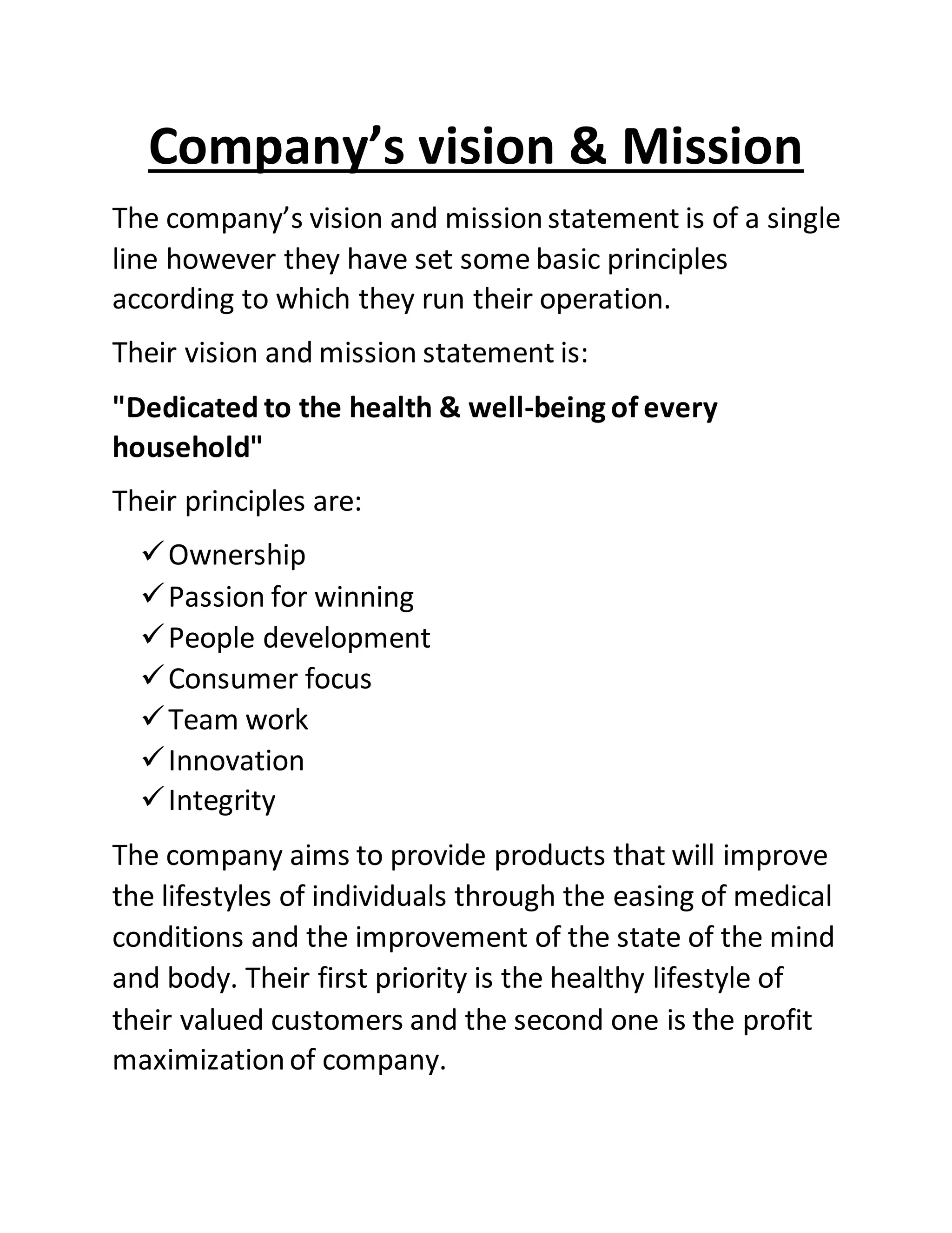 Company’s vision & Mission
The company’s vision and missionstatement is of a single
line however they have set some basic principles
according to which they run their operation.
Their vision and mission statement is:
"Dedicated to the health & well-being of every
household"
Their principles are:
Ownership
Passion for winning
People development
Consumer focus
Team work
Innovation
Integrity
The company aims to provide products that will improve
the lifestyles of individuals through the easing of medical
conditions and the improvement of the state of the mind
and body. Their first priority is the healthy lifestyle of
their valued customers and the second one is the profit
maximizationof company.
 