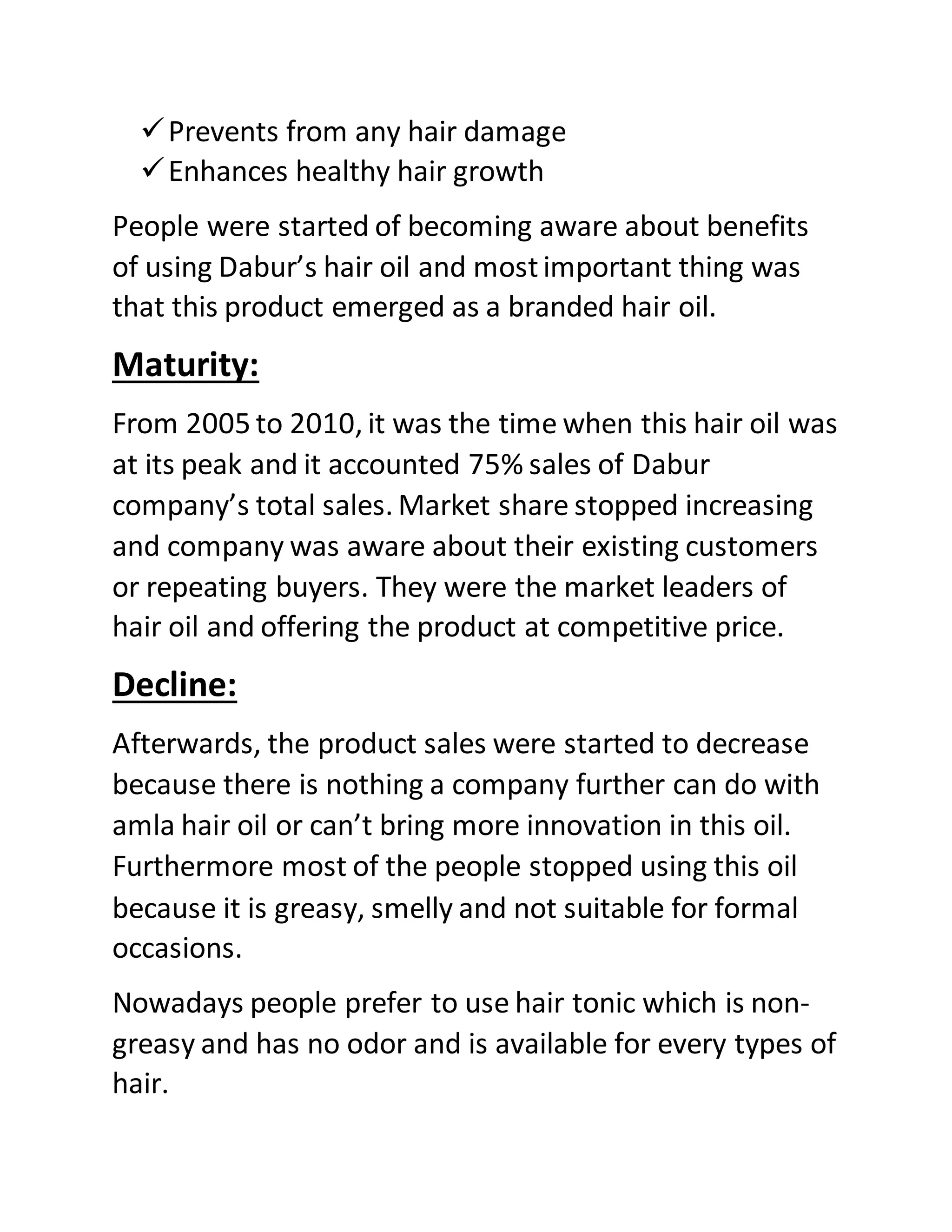 Prevents from any hair damage
Enhances healthy hair growth
People were started of becoming aware about benefits
of using Dabur’s hair oil and mostimportant thing was
that this product emerged as a branded hair oil.
Maturity:
From 2005 to 2010, it was the time when this hair oil was
at its peak and it accounted 75% sales of Dabur
company’s total sales. Market share stopped increasing
and company was aware about their existing customers
or repeating buyers. They were the market leaders of
hair oil and offering the product at competitive price.
Decline:
Afterwards, the product sales were started to decrease
because there is nothing a company further can do with
amla hair oil or can’t bring more innovation in this oil.
Furthermore most of the people stopped using this oil
because it is greasy, smelly and not suitable for formal
occasions.
Nowadays people prefer to use hair tonic which is non-
greasy and has no odor and is available for every types of
hair.
 
