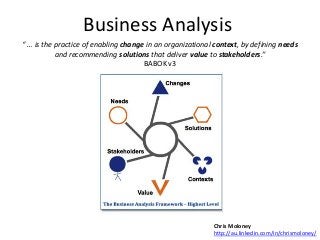 Business Analysis
“ … is the practice of enabling change in an organizational context, by defining needs
and recommending solutions that deliver value to stakeholders.”
BABOK v3

Chris Moloney
http://au.linkedin.com/in/chrismoloney/

 