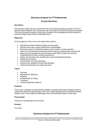 Business Analysis for IT Professionals
                                                                 Course Summary
Description

The business analyst role has evolved from that of a business procedures analyst to that of a
business liaison between the non-technical user community and the technical solution providers.
This course provides proactive, introductory coverage of the knowledge and skills essential to
business analysts today and the foreseeable future.

Objectives

At the completion of this course, the student will be able to:

      •      Describe the relation between projects and processes
      •      Describe three major project development methodologies
      •      Discuss the basics of enterprise analysis and its impact on project selection
      •      Learn the communications processes and how they can impact project requirements
      •      Determine each participant’s communications style (BEST profile) and how that
             understanding can help in eliciting requirements
      •      Gather and document user requirements using the following techniques
      •      Modeling the business
      •      Fundamentals of Process Modeling
      •      Requirements validation through Data Modeling
      •      Testing fundamentals and quality assurance

Topics

      •      Overview
      •      Requirements Gathering
      •      Modeling
      •      Fundamentals of Testing
      •      Templates
      •      Practical Application Sessions

Audience

This course is designed for new Business Analysts, experienced Business Analysts looking to
update their skills and understanding of their role, Project Managers who incorporate business
analysis roles in their projects and Managers that have Business Analysts on their staff.

Prerequisites

There are no prerequisites for this course.

Duration

Four days


                                              Business Analysis for IT Professionals
  Due to the nature of this material, this document refers to numerous hardware and software products by their trade names. References to other companies and their
 products are for informational purposes only, and all trademarks are the properties of their respective companies. It is not the intent of ProTech Professional Technical
                                                            Services, Inc. to use any of these names generically
 