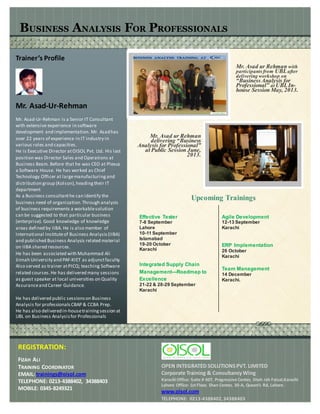 BUSINESS ANALYSIS FOR PROFESSIONALS
Trainer’s Profile
Mr. Asad-Ur-Rehman
Mr. Asad-Ur-Rehman is a Senior IT Consultant
with extensive experience in software
development and implementation. Mr. Asadhas
over 22 years of experience in IT industry in
various roles and capacities.
He is Executive Director atOISOL Pvt. Ltd. His last
position was Director Sales and Operations at
Business Beam. Before that he was CEO at Plexus
a Software House. He has worked as Chief
Technology Officer at largemanufacturingand
distribution group (Kolson),headingtheir IT
department
As a Business consultanthe can identify the
business need of organization.Through analysis
of business requirements a workablesolution
can be suggested to that particular business
(enterprise). Good knowledge of knowledge
areas defined by IIBA. He is also member of
International Instituteof Business Analysis (IIBA)
and published Business Analysis related material
on IIBA shared resources.
He has been associated with Muhammad Ali
Jinnah University and PAF-KIET as adjunctfaculty.
Also served as trainer atPICQ; teaching Software
related courses.He has delivered many sessions
as guest speaker at local universities on Quality
Assuranceand Career Guidance.
He has delivered public sessionson Business
Analysis for professionalsCBAP & CCBA Prep.
He has also deliveredin-housetraining session at
UBL on Business Analysisfor Professionals
Mr. Asad ur Rehman with
participantsfrom UBLafter
delivering workshop on
“BusinessAnalysis for
Professional” at UBLIn-
house Session May, 2013.
Mr. Asad ur Rehman
delivering “Business
Analysis for Professional”
at Public Session June,
2013.
Upcoming Trainings
Effective Tester
7-8 September
Lahore
10-11 September
Islamabad
19-20 October
Karachi
Integrated Supply Chain
Management---Roadmap to
Excellence
21-22 & 28-29 September
Karachi
Agile Development
12-13 September
Karachi
ERP Implementation
26 October
Karachi
Team Management
14 December
Karachi.
REGISTRATION:
FIZAH ALI
TRAINING COORDINATOR
EMAIL: trainings@oisol.com
TELEPHONE: 0213-4388402, 34388403
MOBILE: 0345-8249321
OPEN INTEGRATED SOLUTIONSPVT. LIMITED
Corporate Training & ConsultancyWing
Karachi Office: Suite # 607, Progressive Center, Shah rah Faisal,Karachi
Lahore Office: 1st Floor, Shan Center, 30-A, Queen’s Rd, Lahore.
www.oisol.com
TELEPHONE: 0213-4388402,34388403
 