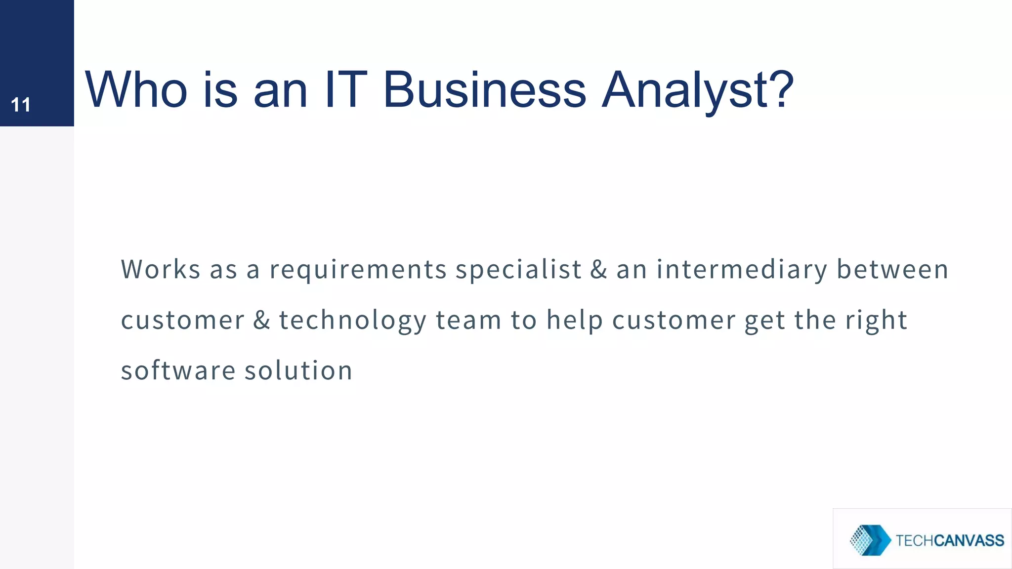 Who is an IT Business Analyst?
Works as a requirements specialist & an intermediary between
customer & technology team to help customer get the right
software solution
11
 