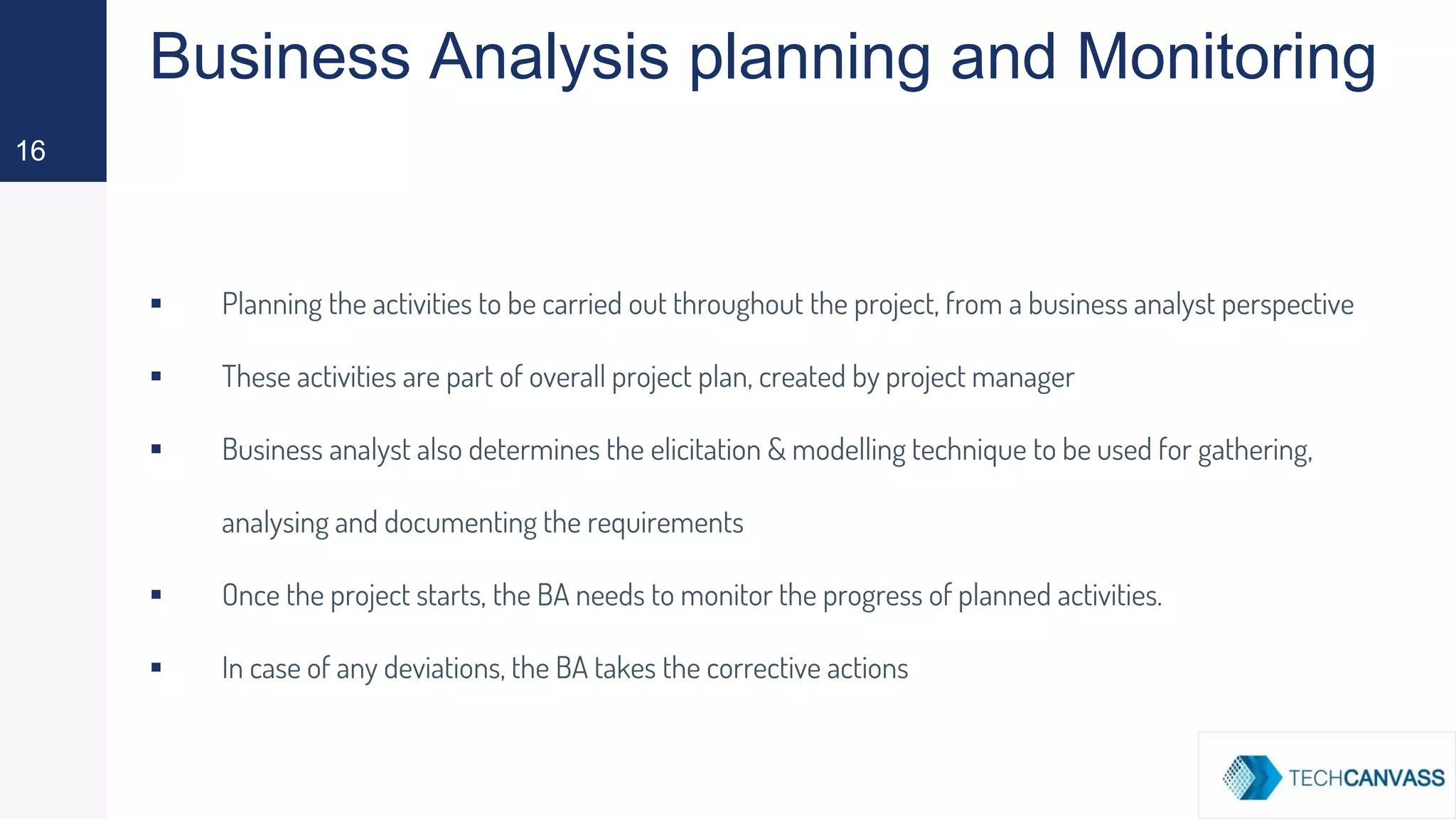 Business Analysis planning and Monitoring
▪ Planning the activities to be carried out throughout the project, from a business analyst perspective
▪ These activities are part of overall project plan, created by project manager
▪ Business analyst also determines the elicitation & modelling technique to be used for gathering,
analysing and documenting the requirements
▪ Once the project starts, the BA needs to monitor the progress of planned activities.
▪ In case of any deviations, the BA takes the corrective actions
16
 