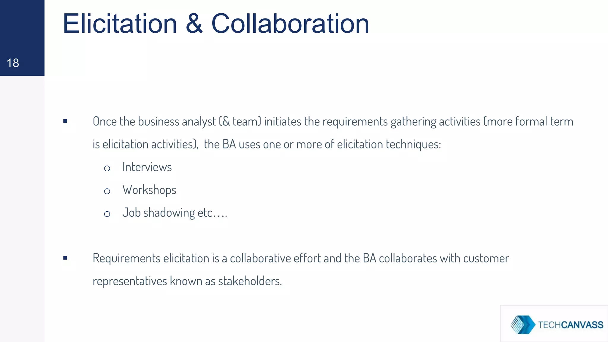 Elicitation & Collaboration
▪ Once the business analyst (& team) initiates the requirements gathering activities (more formal term
is elicitation activities), the BA uses one or more of elicitation techniques:
o Interviews
o Workshops
o Job shadowing etc….
▪ Requirements elicitation is a collaborative effort and the BA collaborates with customer
representatives known as stakeholders.
18
 