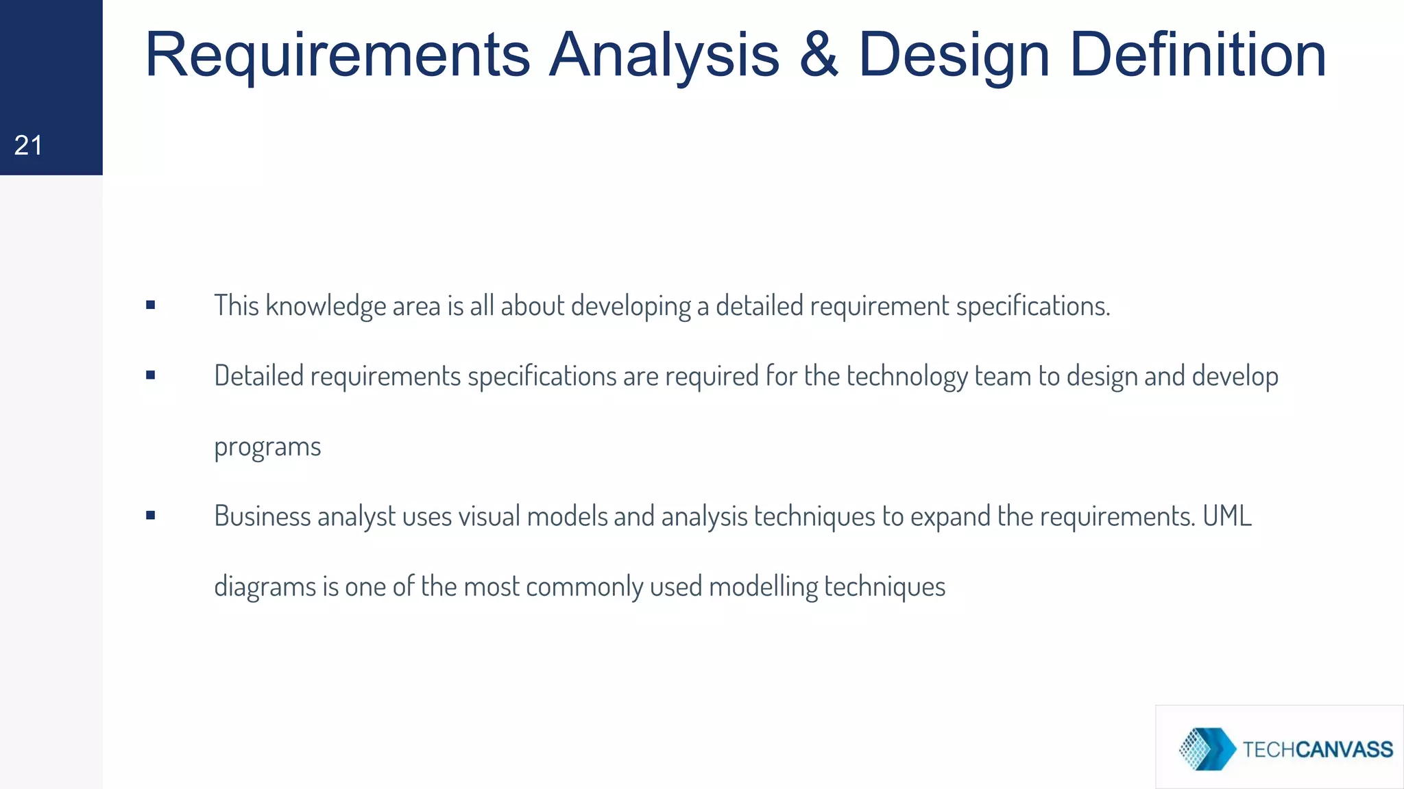 Requirements Analysis & Design Definition
▪ This knowledge area is all about developing a detailed requirement specifications.
▪ Detailed requirements specifications are required for the technology team to design and develop
programs
▪ Business analyst uses visual models and analysis techniques to expand the requirements. UML
diagrams is one of the most commonly used modelling techniques
21
 