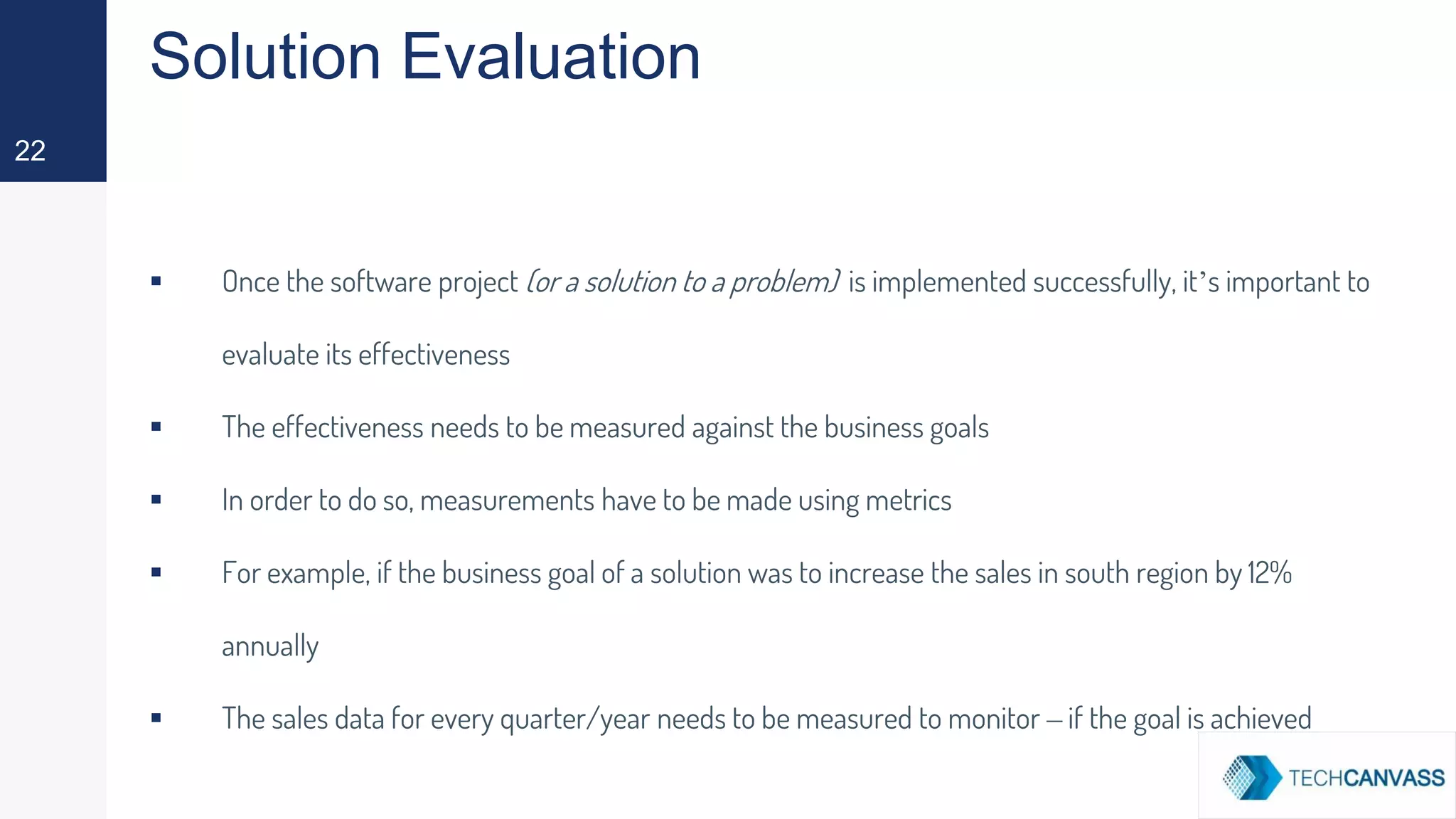 Solution Evaluation
▪ Once the software project (or a solution to a problem) is implemented successfully, it’s important to
evaluate its effectiveness
▪ The effectiveness needs to be measured against the business goals
▪ In order to do so, measurements have to be made using metrics
▪ For example, if the business goal of a solution was to increase the sales in south region by 12%
annually
▪ The sales data for every quarter/year needs to be measured to monitor – if the goal is achieved
22
 