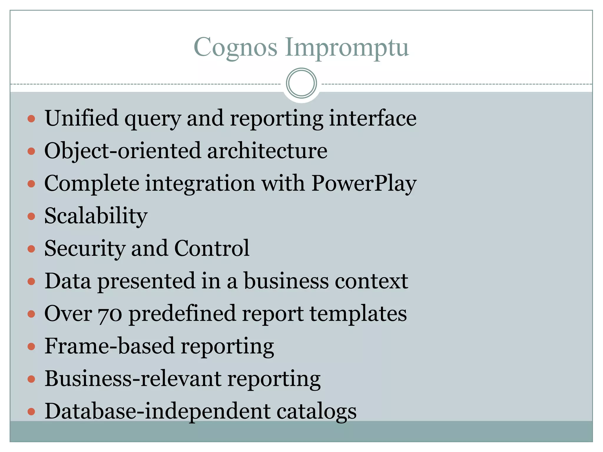 Cognos Impromptu

 Unified query and reporting interface
 Object-oriented architecture
 Complete integration with PowerPlay
 Scalability
 Security and Control
 Data presented in a business context
 Over 70 predefined report templates
 Frame-based reporting
 Business-relevant reporting
 Database-independent catalogs
 