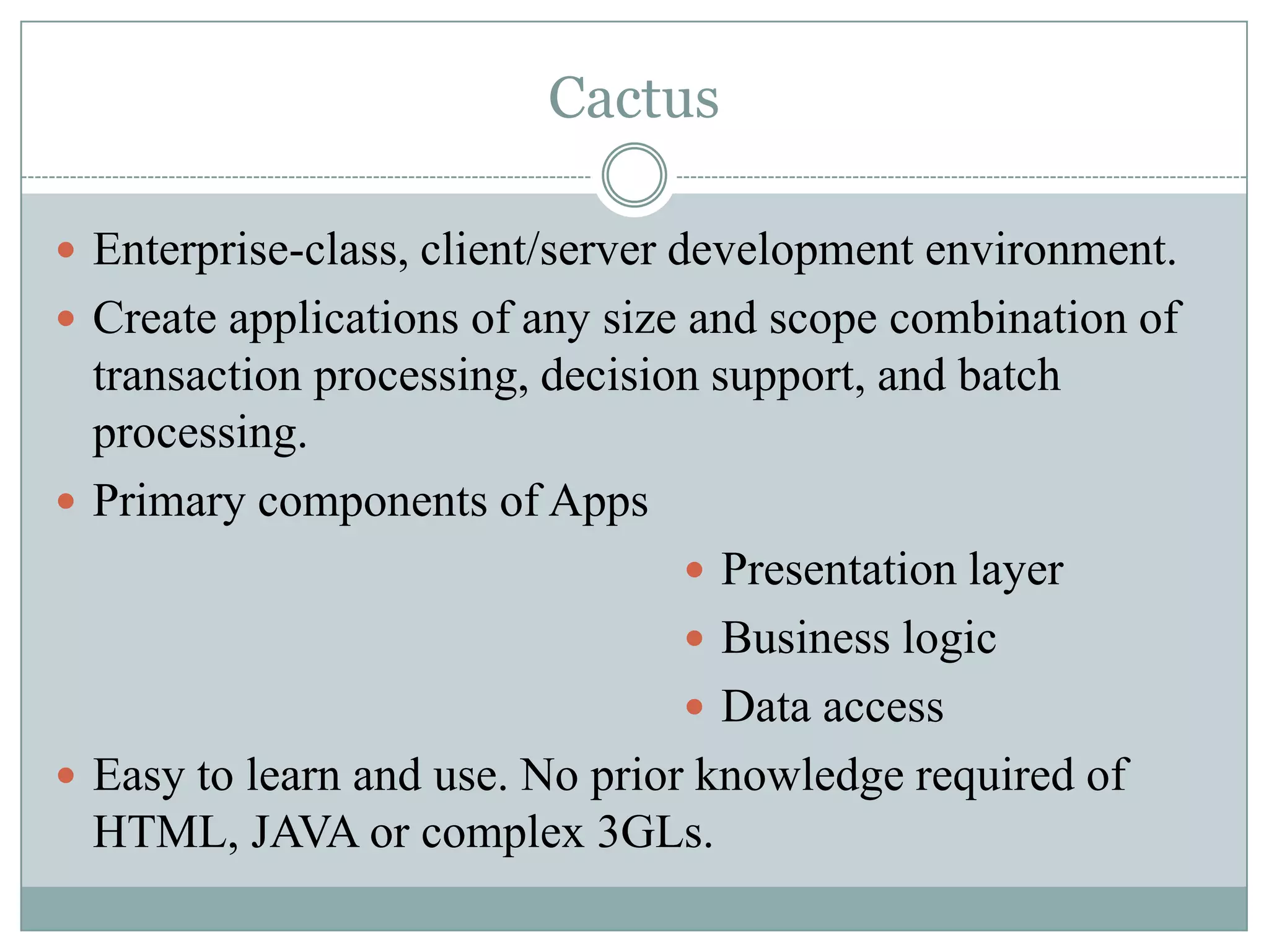 Cactus

 Enterprise-class, client/server development environment.
 Create applications of any size and scope combination of
  transaction processing, decision support, and batch
  processing.
 Primary components of Apps
                                  Presentation layer
                                  Business logic
                                  Data access
 Easy to learn and use. No prior knowledge required of
  HTML, JAVA or complex 3GLs.
 