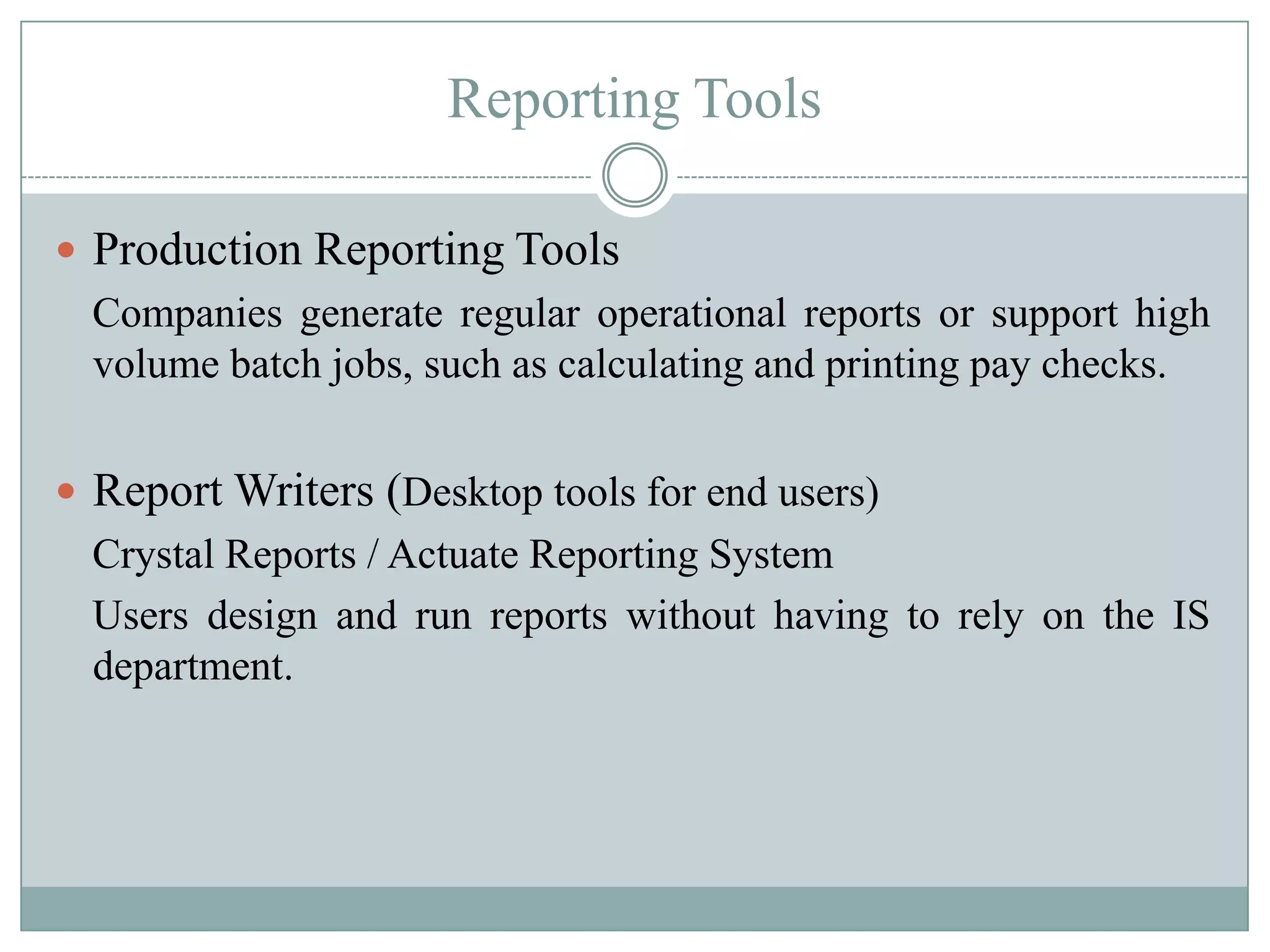 Reporting Tools

 Production Reporting Tools
  Companies generate regular operational reports or support high
  volume batch jobs, such as calculating and printing pay checks.


 Report Writers (Desktop tools for end users)
  Crystal Reports / Actuate Reporting System
  Users design and run reports without having to rely on the IS
  department.
 
