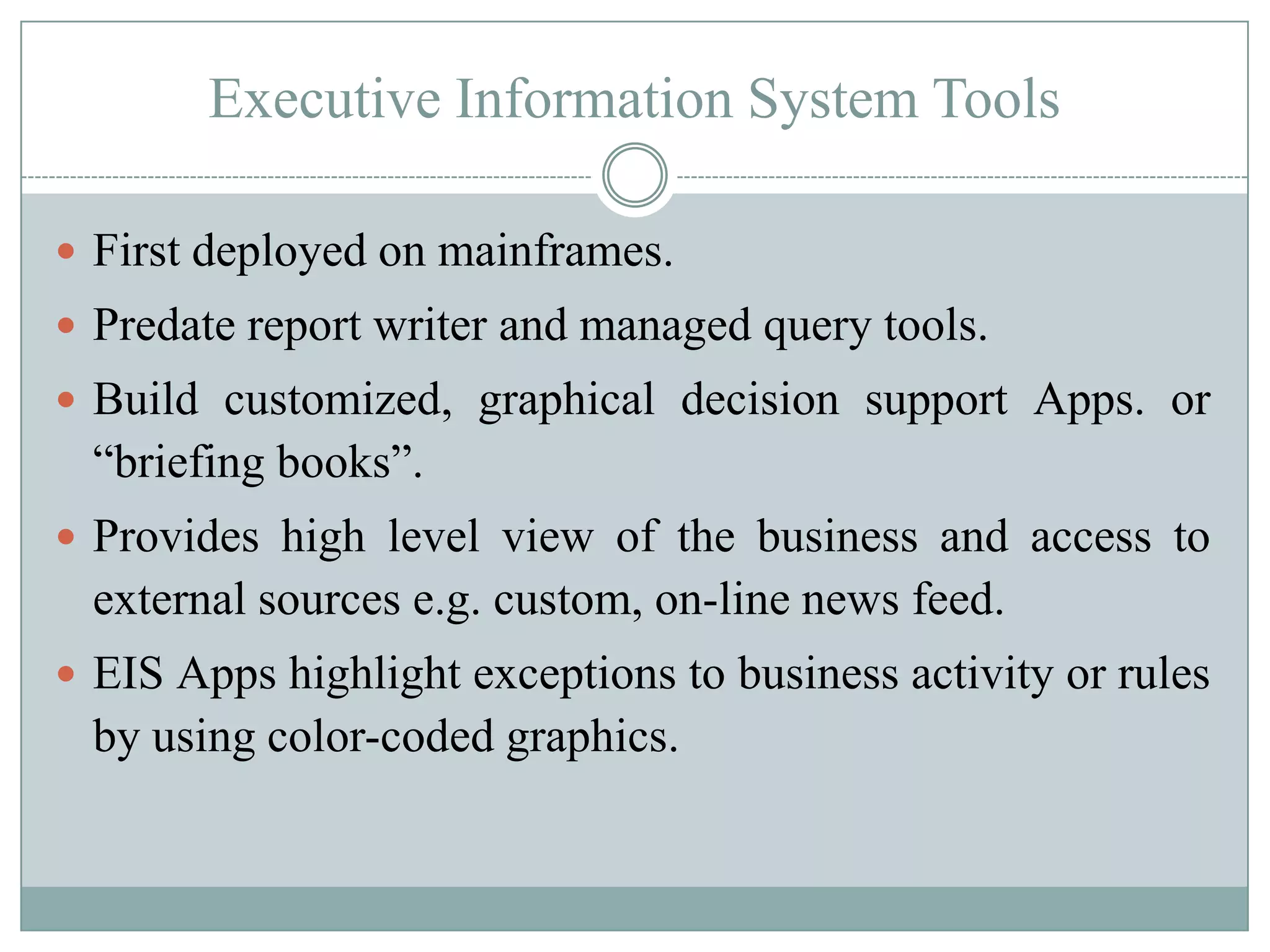 Executive Information System Tools

 First deployed on mainframes.
 Predate report writer and managed query tools.
 Build customized, graphical decision support Apps. or
  “briefing books”.
 Provides high level view of the business and access to
  external sources e.g. custom, on-line news feed.
 EIS Apps highlight exceptions to business activity or rules
  by using color-coded graphics.
 