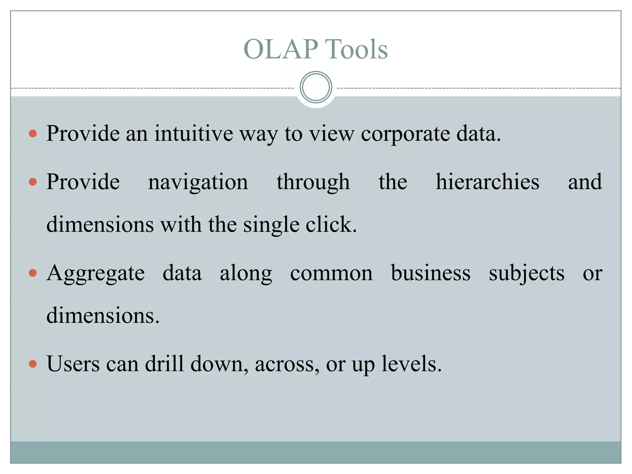 OLAP Tools

 Provide an intuitive way to view corporate data.

 Provide    navigation    through    the   hierarchies   and
  dimensions with the single click.

 Aggregate data along common business subjects or

  dimensions.

 Users can drill down, across, or up levels.
 