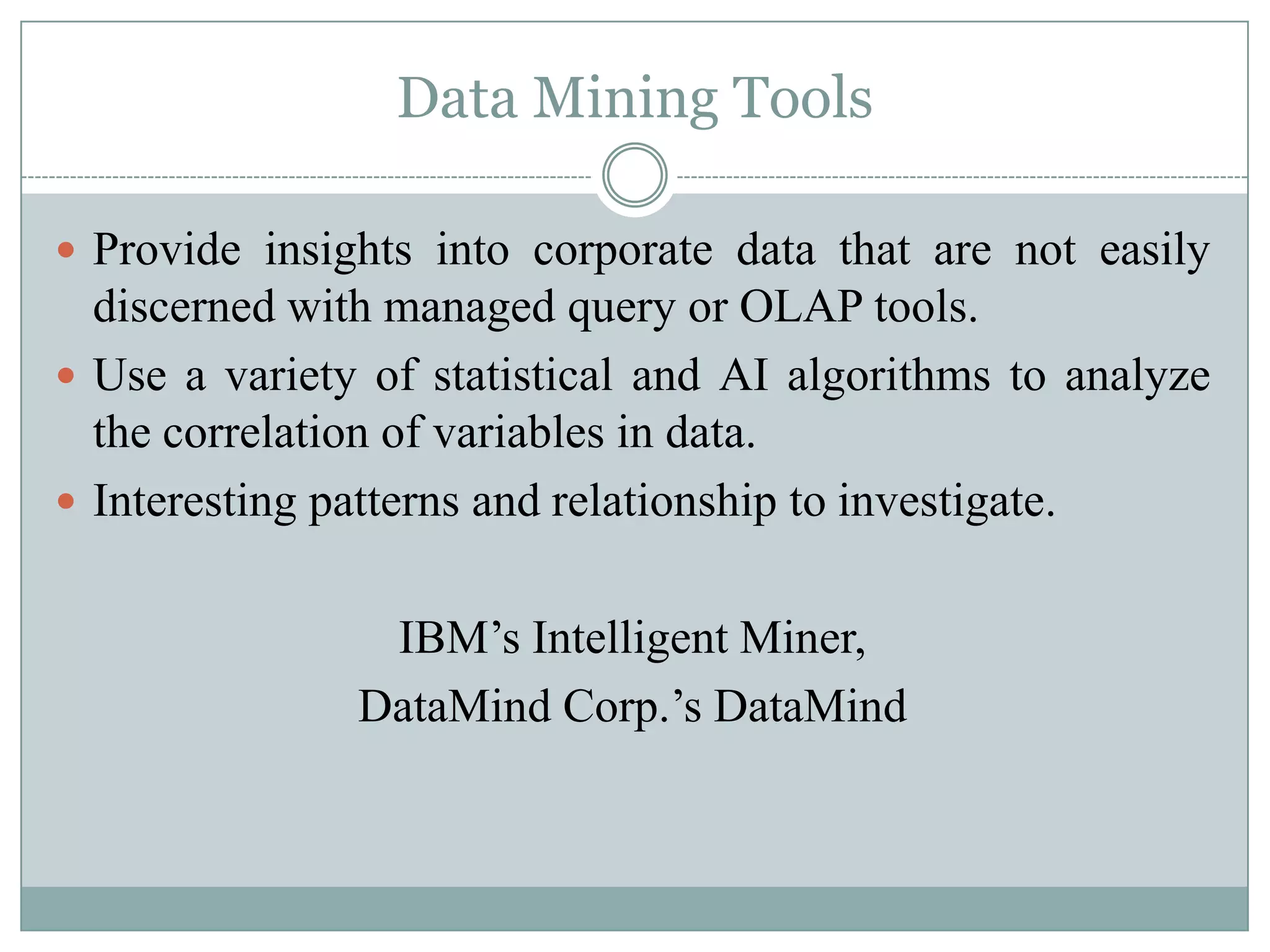 Data Mining Tools

 Provide insights into corporate data that are not easily
  discerned with managed query or OLAP tools.
 Use a variety of statistical and AI algorithms to analyze
  the correlation of variables in data.
 Interesting patterns and relationship to investigate.


                IBM’s Intelligent Miner,
               DataMind Corp.’s DataMind
 