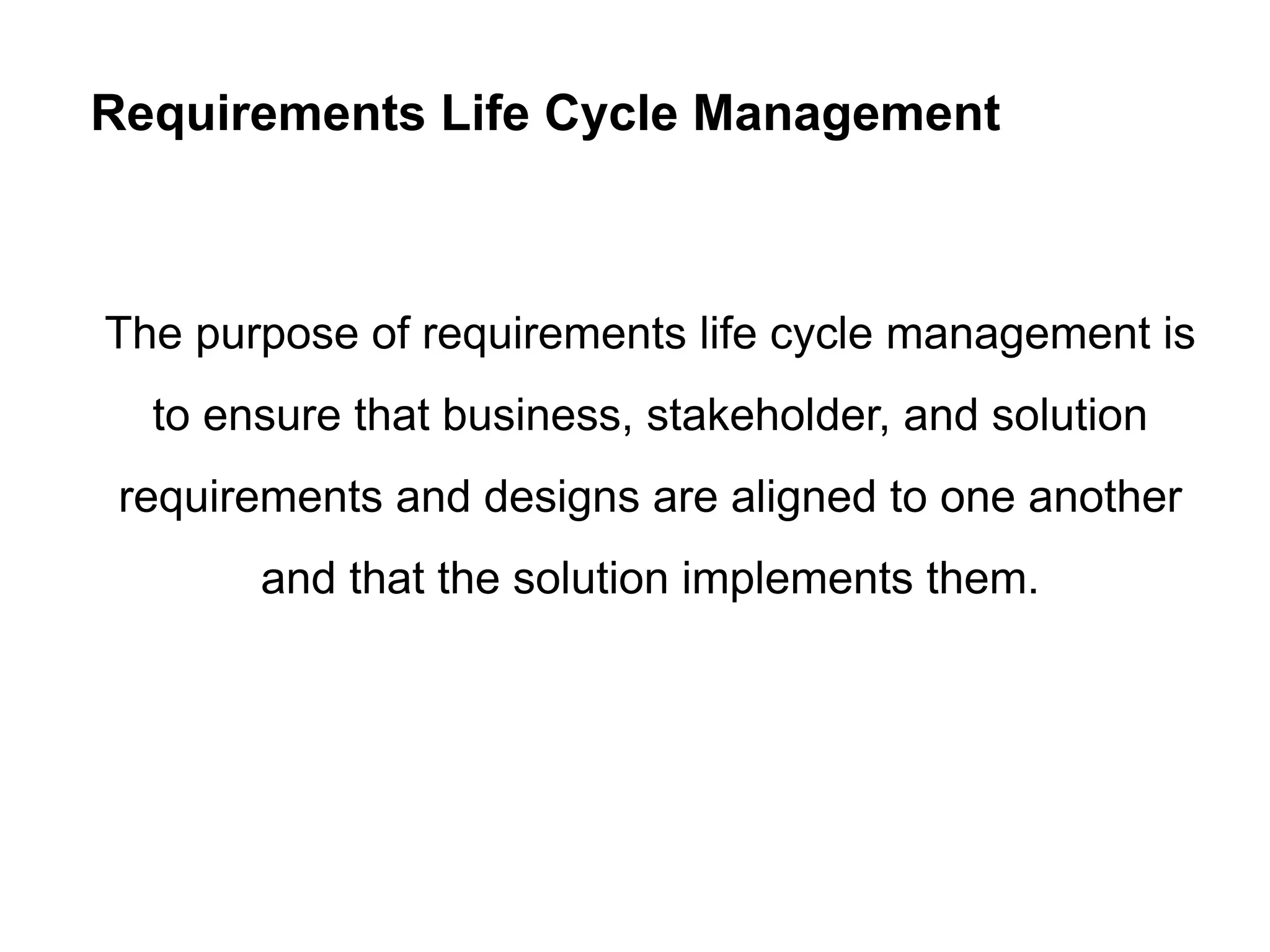 Requirements Life Cycle Management
The purpose of requirements life cycle management is
to ensure that business, stakeholder, and solution
requirements and designs are aligned to one another
and that the solution implements them.
 