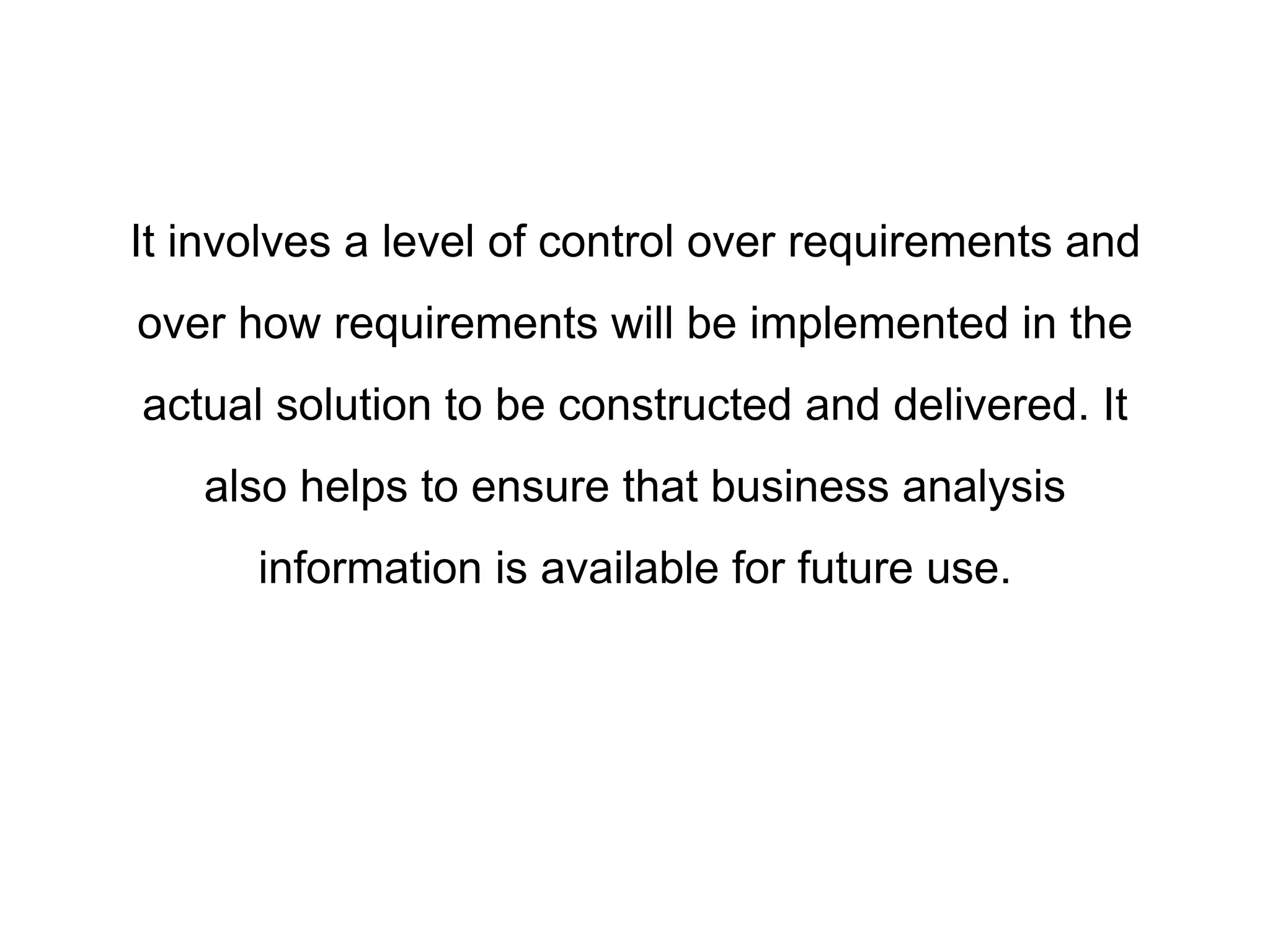 It involves a level of control over requirements and
over how requirements will be implemented in the
actual solution to be constructed and delivered. It
also helps to ensure that business analysis
information is available for future use.
 