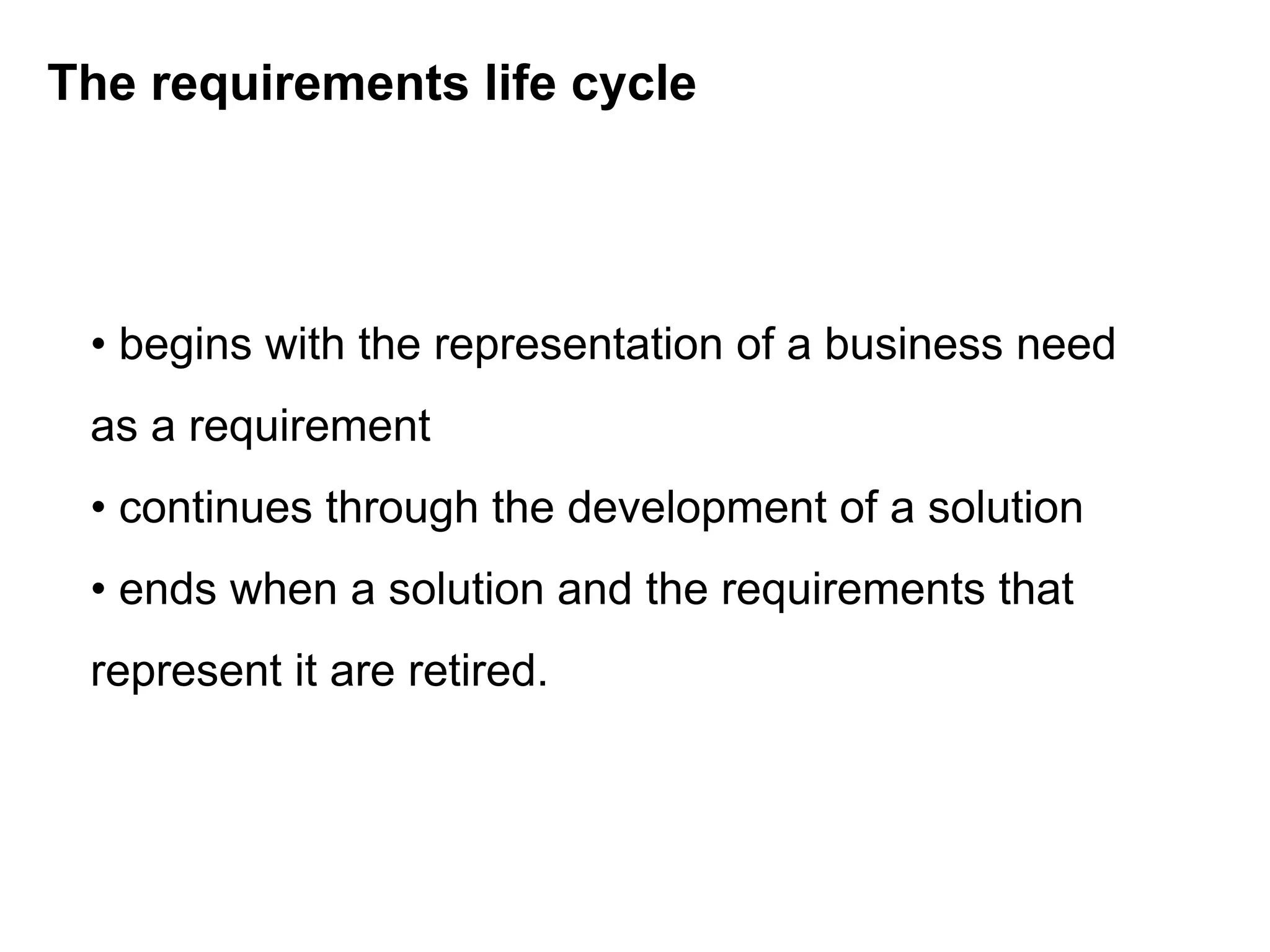 The requirements life cycle
• begins with the representation of a business need
as a requirement
• continues through the development of a solution
• ends when a solution and the requirements that
represent it are retired.
 