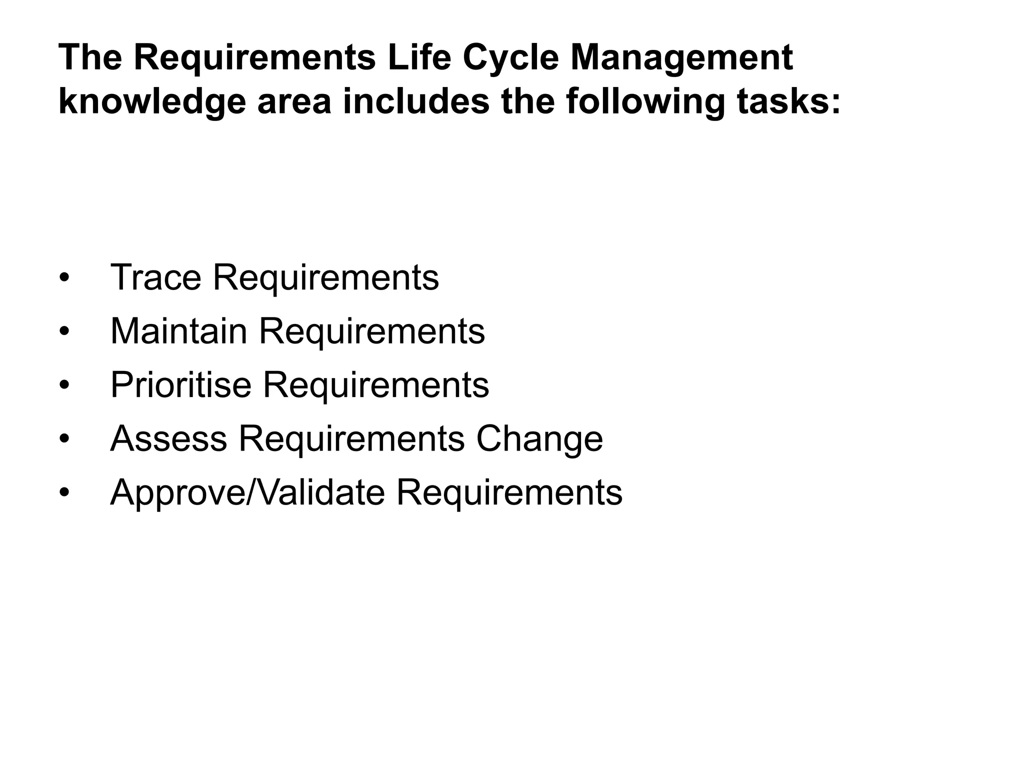 • Trace Requirements
• Maintain Requirements
• Prioritise Requirements
• Assess Requirements Change
• Approve/Validate Requirements
The Requirements Life Cycle Management
knowledge area includes the following tasks:
 