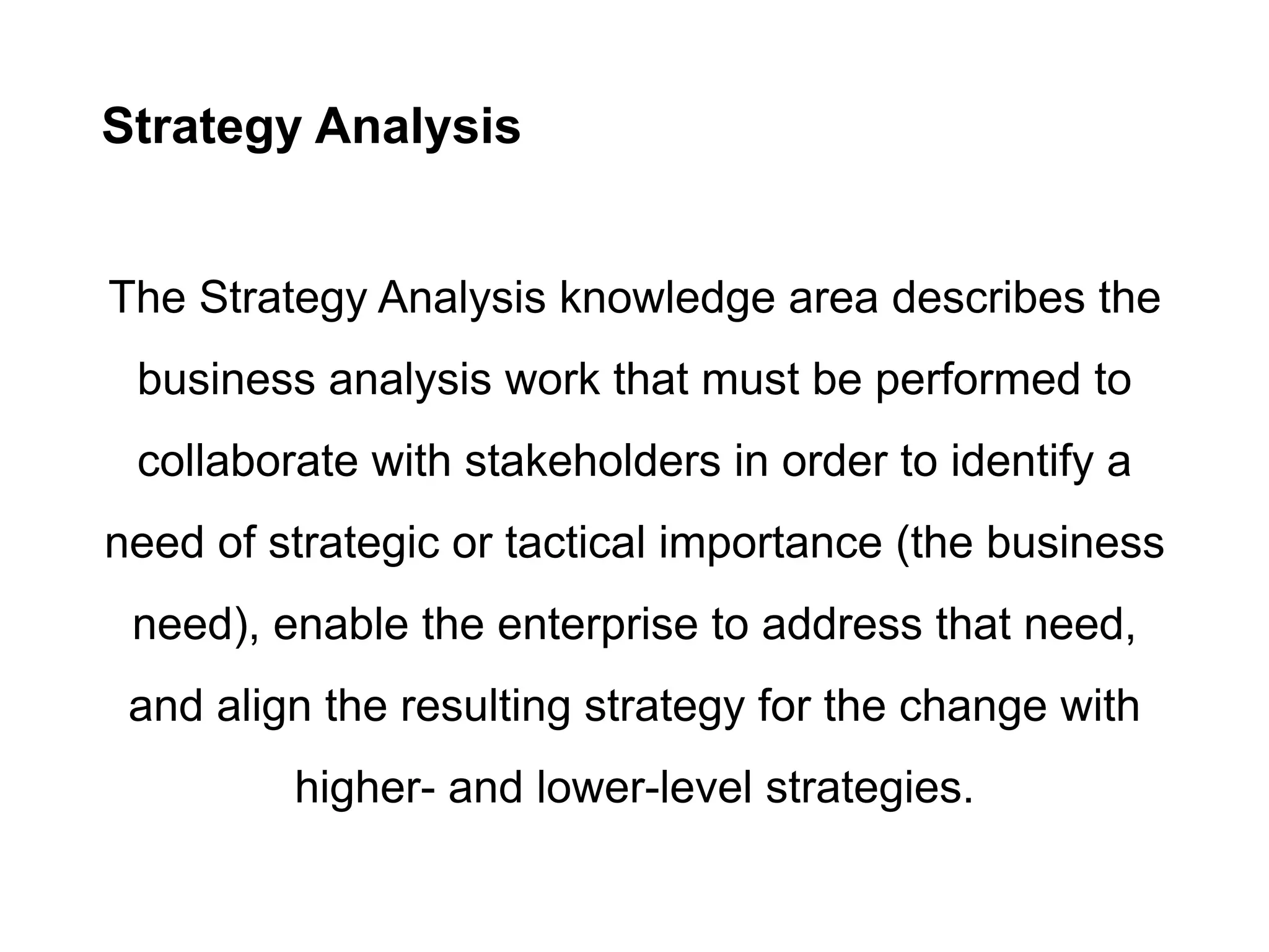 Strategy Analysis
The Strategy Analysis knowledge area describes the
business analysis work that must be performed to
collaborate with stakeholders in order to identify a
need of strategic or tactical importance (the business
need), enable the enterprise to address that need,
and align the resulting strategy for the change with
higher- and lower-level strategies.
 
