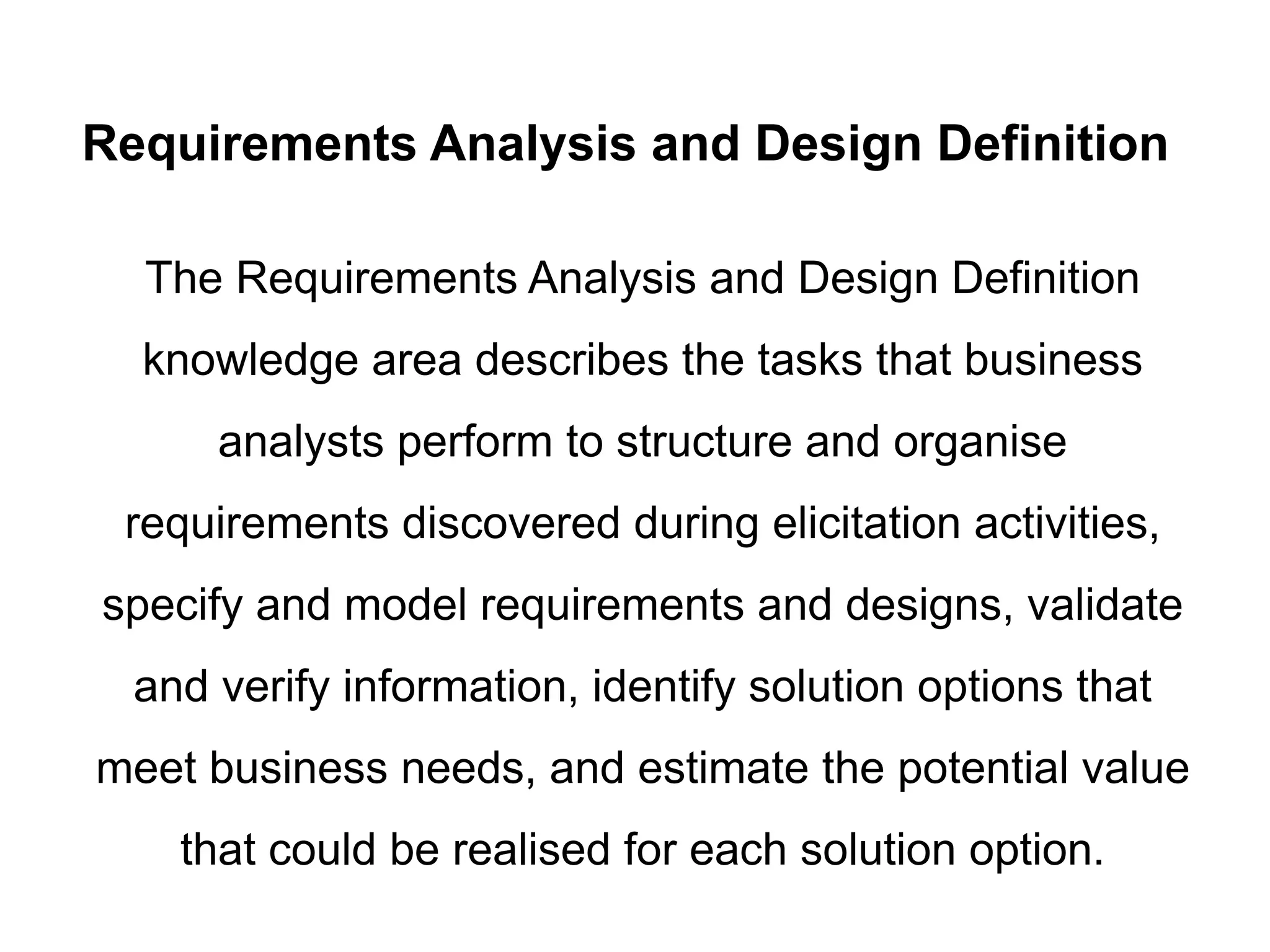 Requirements Analysis and Design Definition
The Requirements Analysis and Design Definition
knowledge area describes the tasks that business
analysts perform to structure and organise
requirements discovered during elicitation activities,
specify and model requirements and designs, validate
and verify information, identify solution options that
meet business needs, and estimate the potential value
that could be realised for each solution option.
 