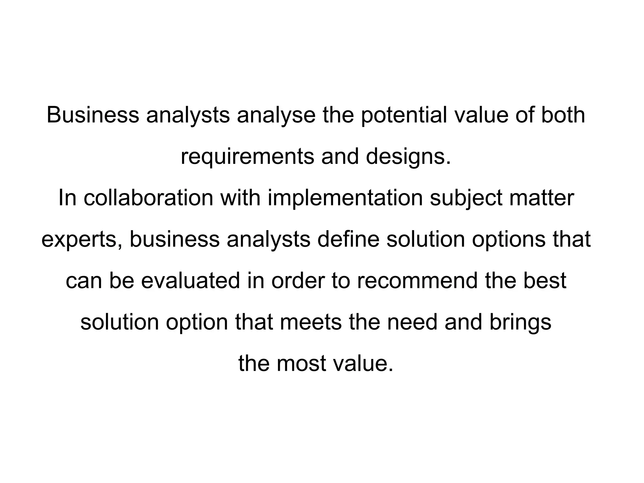 Business analysts analyse the potential value of both
requirements and designs.
In collaboration with implementation subject matter
experts, business analysts define solution options that
can be evaluated in order to recommend the best
solution option that meets the need and brings
the most value.
 