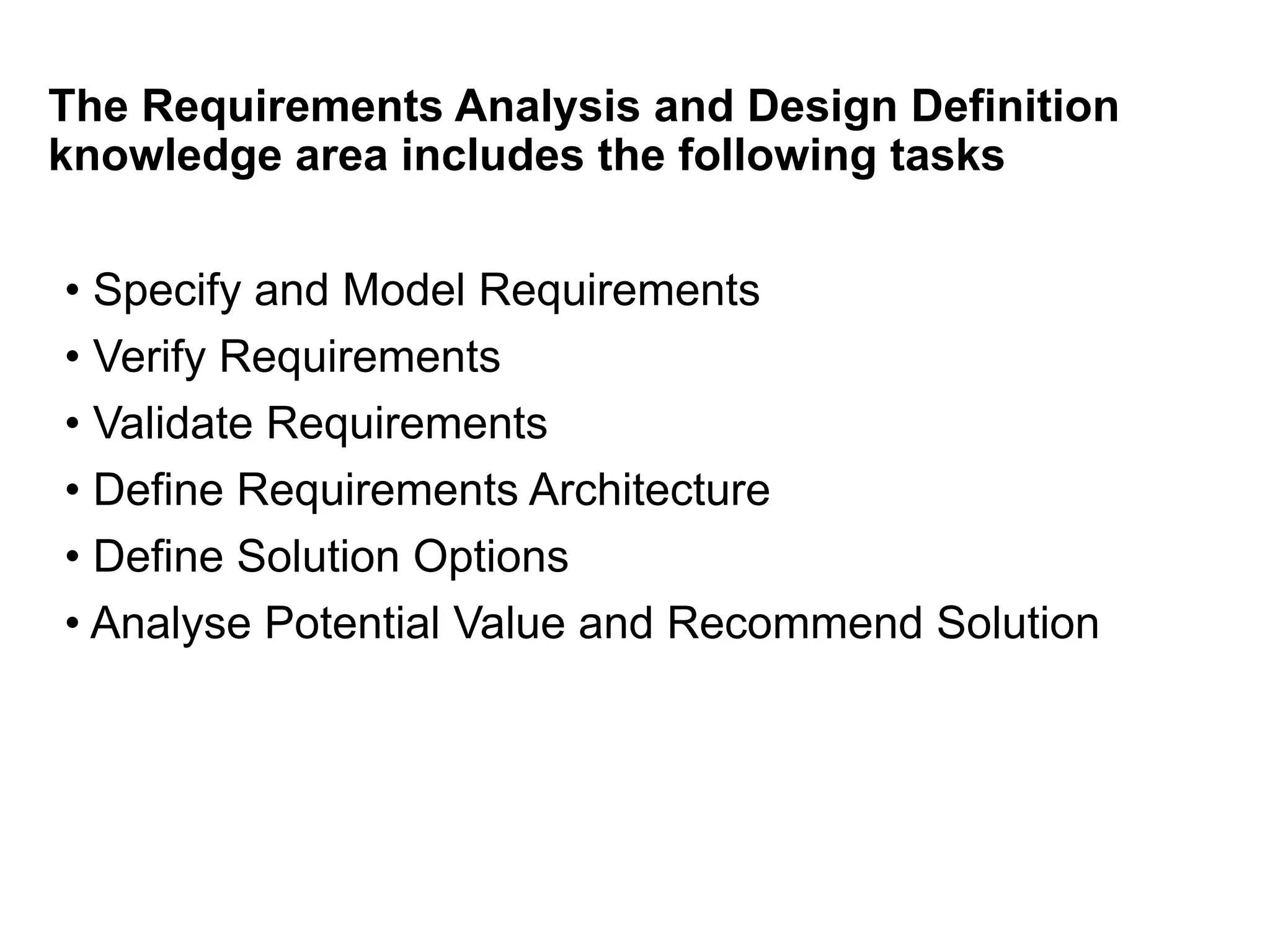The Requirements Analysis and Design Definition
knowledge area includes the following tasks
• Specify and Model Requirements
• Verify Requirements
• Validate Requirements
• Define Requirements Architecture
• Define Solution Options
• Analyse Potential Value and Recommend Solution
 