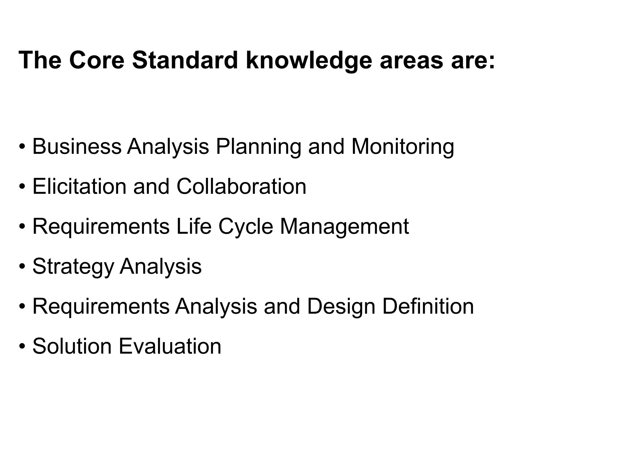 The Core Standard knowledge areas are:
• Business Analysis Planning and Monitoring
• Elicitation and Collaboration
• Requirements Life Cycle Management
• Strategy Analysis
• Requirements Analysis and Design Definition
• Solution Evaluation
 