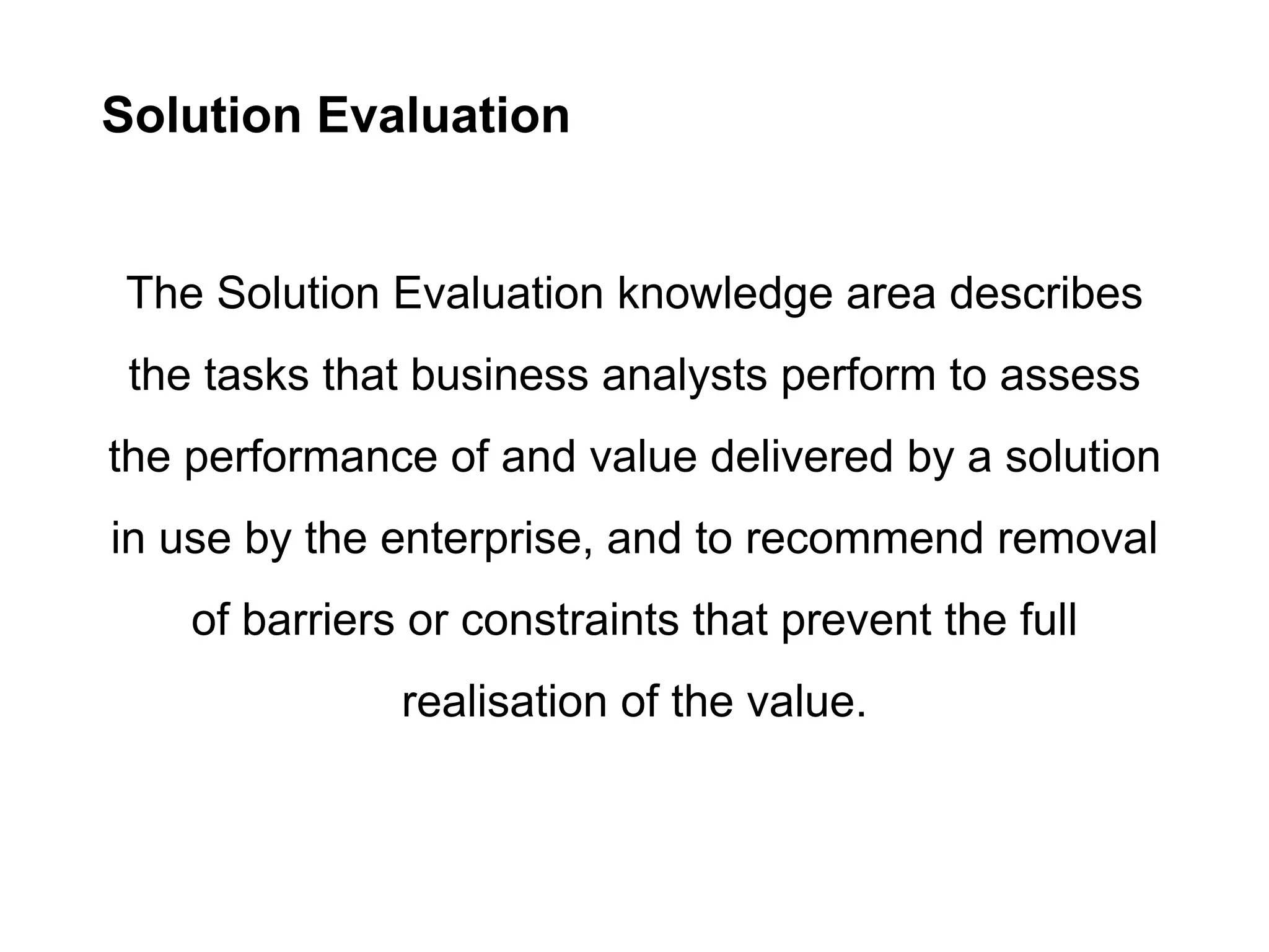 Solution Evaluation
The Solution Evaluation knowledge area describes
the tasks that business analysts perform to assess
the performance of and value delivered by a solution
in use by the enterprise, and to recommend removal
of barriers or constraints that prevent the full
realisation of the value.
 