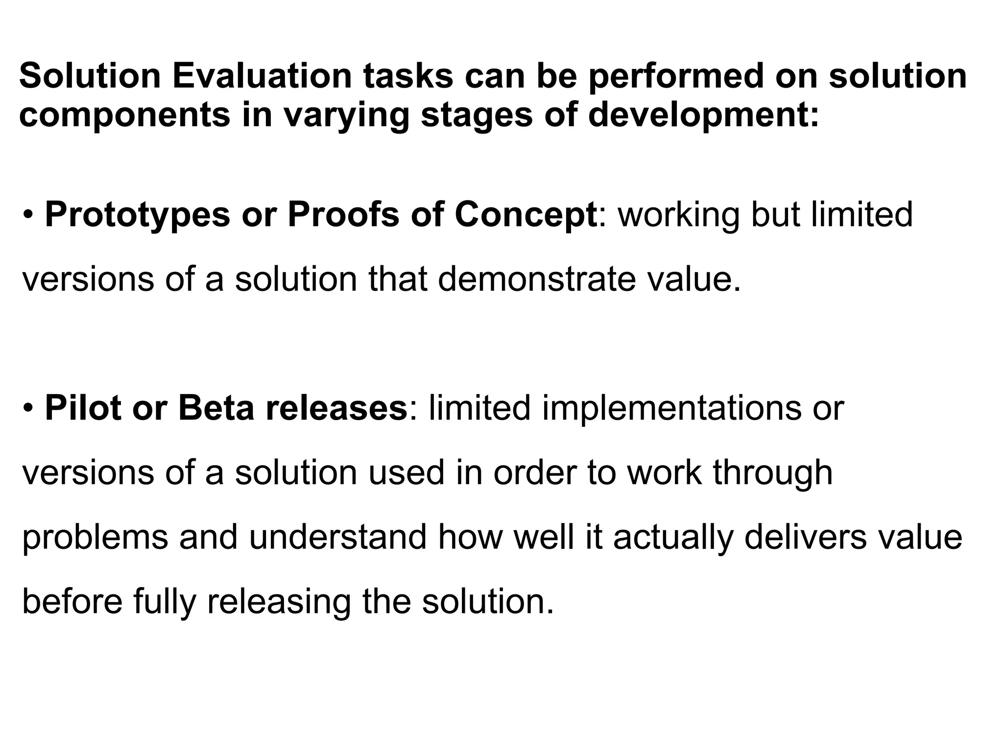 Solution Evaluation tasks can be performed on solution
components in varying stages of development:
• Prototypes or Proofs of Concept: working but limited
versions of a solution that demonstrate value.
• Pilot or Beta releases: limited implementations or
versions of a solution used in order to work through
problems and understand how well it actually delivers value
before fully releasing the solution.
 