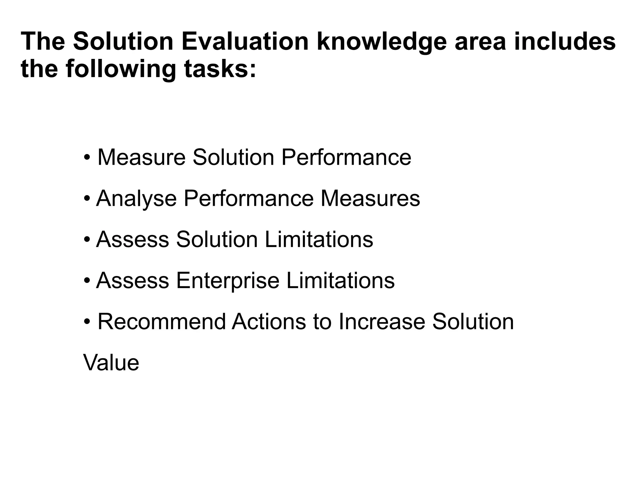 The Solution Evaluation knowledge area includes
the following tasks:
• Measure Solution Performance
• Analyse Performance Measures
• Assess Solution Limitations
• Assess Enterprise Limitations
• Recommend Actions to Increase Solution
Value
 
