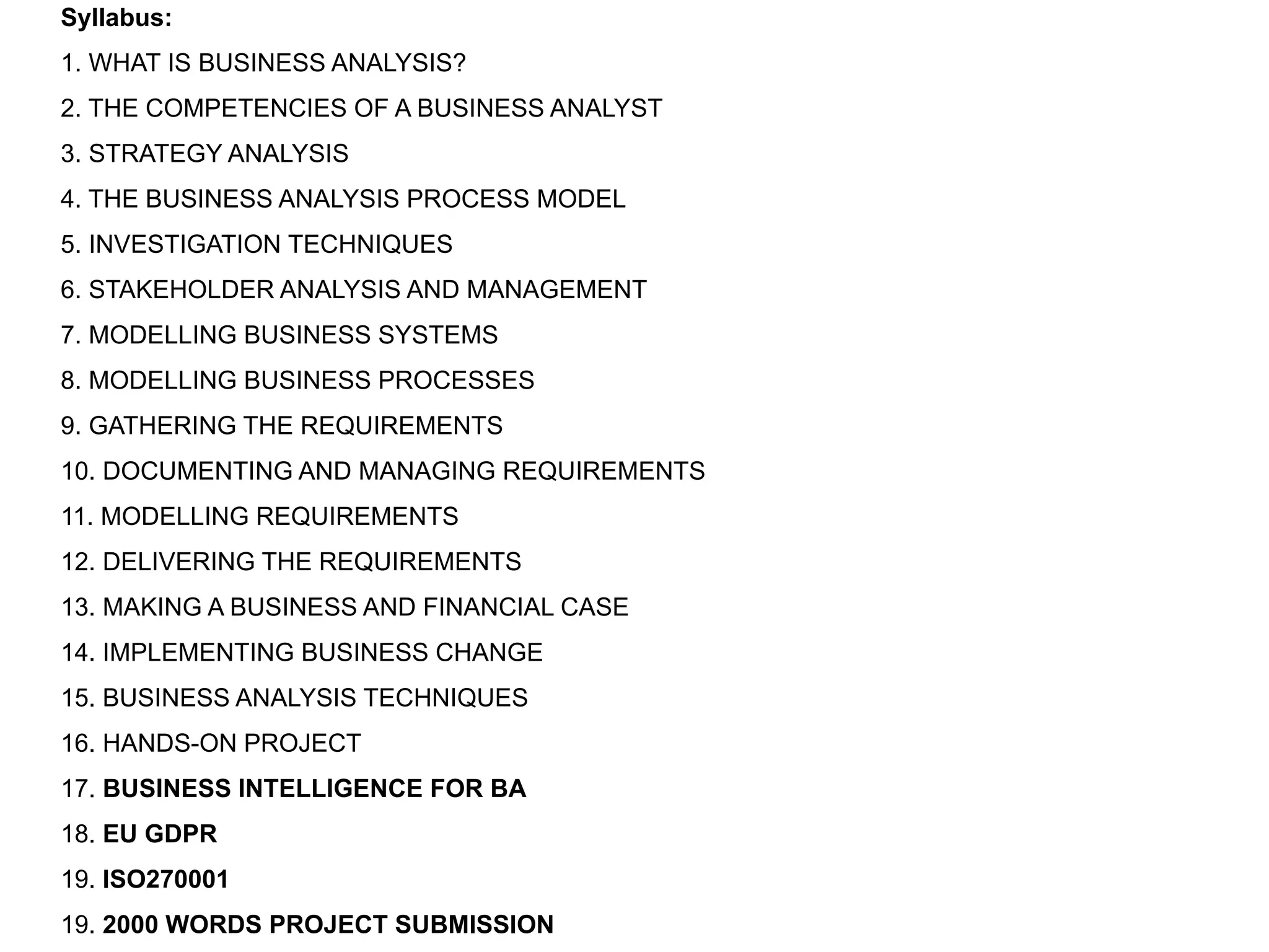 Syllabus:
1. WHAT IS BUSINESS ANALYSIS?
2. THE COMPETENCIES OF A BUSINESS ANALYST
3. STRATEGY ANALYSIS
4. THE BUSINESS ANALYSIS PROCESS MODEL
5. INVESTIGATION TECHNIQUES
6. STAKEHOLDER ANALYSIS AND MANAGEMENT
7. MODELLING BUSINESS SYSTEMS
8. MODELLING BUSINESS PROCESSES
9. GATHERING THE REQUIREMENTS
10. DOCUMENTING AND MANAGING REQUIREMENTS
11. MODELLING REQUIREMENTS
12. DELIVERING THE REQUIREMENTS
13. MAKING A BUSINESS AND FINANCIAL CASE
14. IMPLEMENTING BUSINESS CHANGE
15. BUSINESS ANALYSIS TECHNIQUES
16. HANDS-ON PROJECT
17. BUSINESS INTELLIGENCE FOR BA
18. EU GDPR
19. ISO270001
19. 2000 WORDS PROJECT SUBMISSION
 