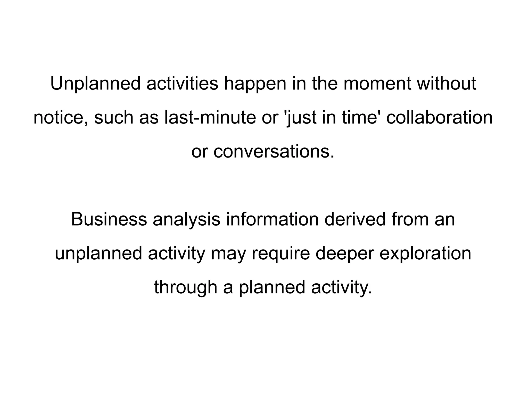 Unplanned activities happen in the moment without
notice, such as last-minute or 'just in time' collaboration
or conversations.
Business analysis information derived from an
unplanned activity may require deeper exploration
through a planned activity.
 