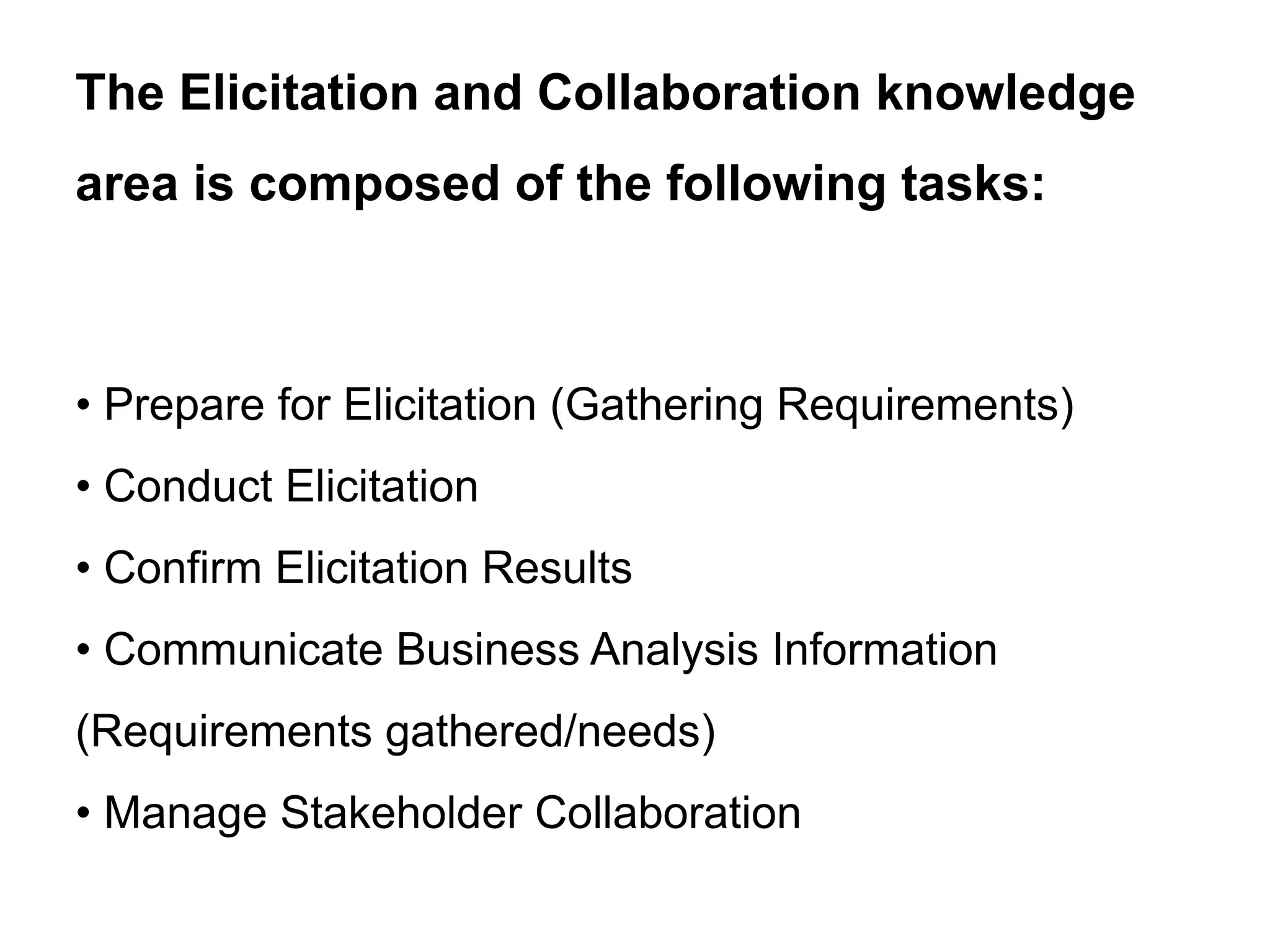 • Prepare for Elicitation (Gathering Requirements)
• Conduct Elicitation
• Confirm Elicitation Results
• Communicate Business Analysis Information
(Requirements gathered/needs)
• Manage Stakeholder Collaboration
The Elicitation and Collaboration knowledge
area is composed of the following tasks:
 