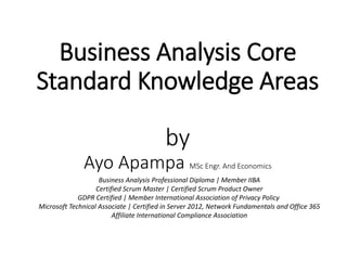 Business Analysis Core
Standard Knowledge Areas
by
Ayo Apampa MSc Engr. And Economics
Business Analysis Professional Diploma | Member IIBA
Certified Scrum Master | Certified Scrum Product Owner
GDPR Certified | Member International Association of Privacy Policy
Microsoft Technical Associate | Certified in Server 2012, Network Fundamentals and Office 365
Affiliate International Compliance Association
 