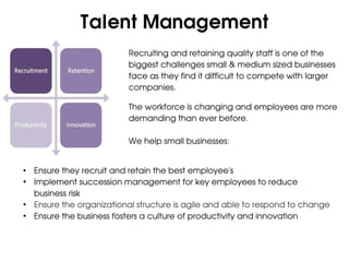 Talent Management
                          Recruiting and retaining quality staff is one of the
                          biggest challenges small & medium sized businesses
                          face as they find it difficult to compete with larger
                          companies.

                          The workforce is changing and employees are more
                          demanding than ever before.

                          We help small businesses:


• Ensure they recruit and retain the best employee's
• Implement succession management for key employees to reduce
  business risk
• Ensure the organizational structure is agile and able to respond to change
• Ensure the business fosters a culture of productivity and innovation
 