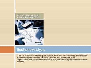 Business Analysis
“The set of tasks and techniques used to work as a liaison among stakeholders
in order to understand the structure, policies and operations of an
organization, and recommend solutions that enable the organization to achieve
its goals.”
 