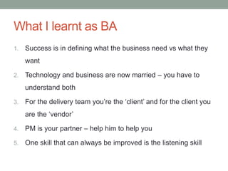 What I learnt as BA
1. Success is in defining what the business need vs what they
want
2. Technology and business are now married – you have to
understand both
3. For the delivery team you’re the ‘client’ and for the client you
are the ‘vendor’
4. PM is your partner – help him to help you
5. One skill that can always be improved is the listening skill
 