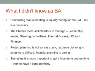 What I didn’t know as BA
1. Conducting status meeting is equally boring for the PM - but
is a necessity
2. The PM has more stakeholders to manage – Leadership
teams, Steering committees, Internal Bosses, HR and
Finance
3. Project planning is not an easy task, resource planning is
even more difficult, financial planning is boring
4. Sometime it is more important to get things done and on time
– then to have it done perfectly
 