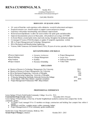 RENA CUMMINGS, M. S.
Seattle, WA
rcummings43@gmail.com
www.linkedin.com/in/projectmanager3/
Cell (360) 550-8216
HIGHLIGHTS OF QUALIFICATIONS
• 10+ years of front-line work experience with a distinctive record of achievement and impact.
• Prepared extensive cost - benefit analysis to support system and process changes
• Experience with product benchmarking and continuous improvements
• Removed team impediments to allow the team to deliver the sprint goals and deliverables.
• Improved documentation process in Share point, with predicted cost savings of $75,000
• As Scrum Master,created sprint stories, kept tasks moving throughout the production pipeline.
• Co-managed 25 teams of Web Developers, to update 25 nonprofit organizations website
• MS in Project Management and Technology Management
• BS in Mechanical and Manufacturing Engineering
• Veteran, 164th Tennessee Air National Guard (TAG), 20 years of service, specialty in Flight Operations
KEY KNOWLEDGE AND SKILLS
Process Improvement  Enterprise Architecture  Project Management
Bench-Marking  Change Management  Google Docs
Gap Analysis  Kanban  Software Development
Life Cycles (SDLCProject Analysis  Resource Scheduling  Value Chain
EDUCATION
● Masters of Science in Technology Management, City University 2014
● Masters of Science in Project Management, City University 2011
● BS in Mechanical Engineering, University of Memphis 1998
● BS in Manufacturing Engineering, University of Memphis 1998
● IT Security Networking Certificate, Edmonds Community College 2015
● Scrum Master, CSM, Nityo Infotech expected completion 2015
● Project Management Professional, PMP, Nittyo Infotech 2015
PROFESSIONAL EXPERIENCE
Licton Springs P-Patch; North Seattle Community College; Se a ttle , WA
Construction Project Lead, volunteer November 2013- Present
Licton Springs P-Patch division of the City of Seattle Neighborhood needed to construct four compost bins for the
community garden.
 As Project Lead, managed 10 to 12 members on design, construction and building four compost bins within 6
months.
 Monitored work flow, complete project within community budget.
 Project Managed team of 10 for community garden modification,
Seattle Give Camp: Microsoft Commons, Bellevue, WA
Scrum Project Manager, volunteer October 2013 - 2015
 