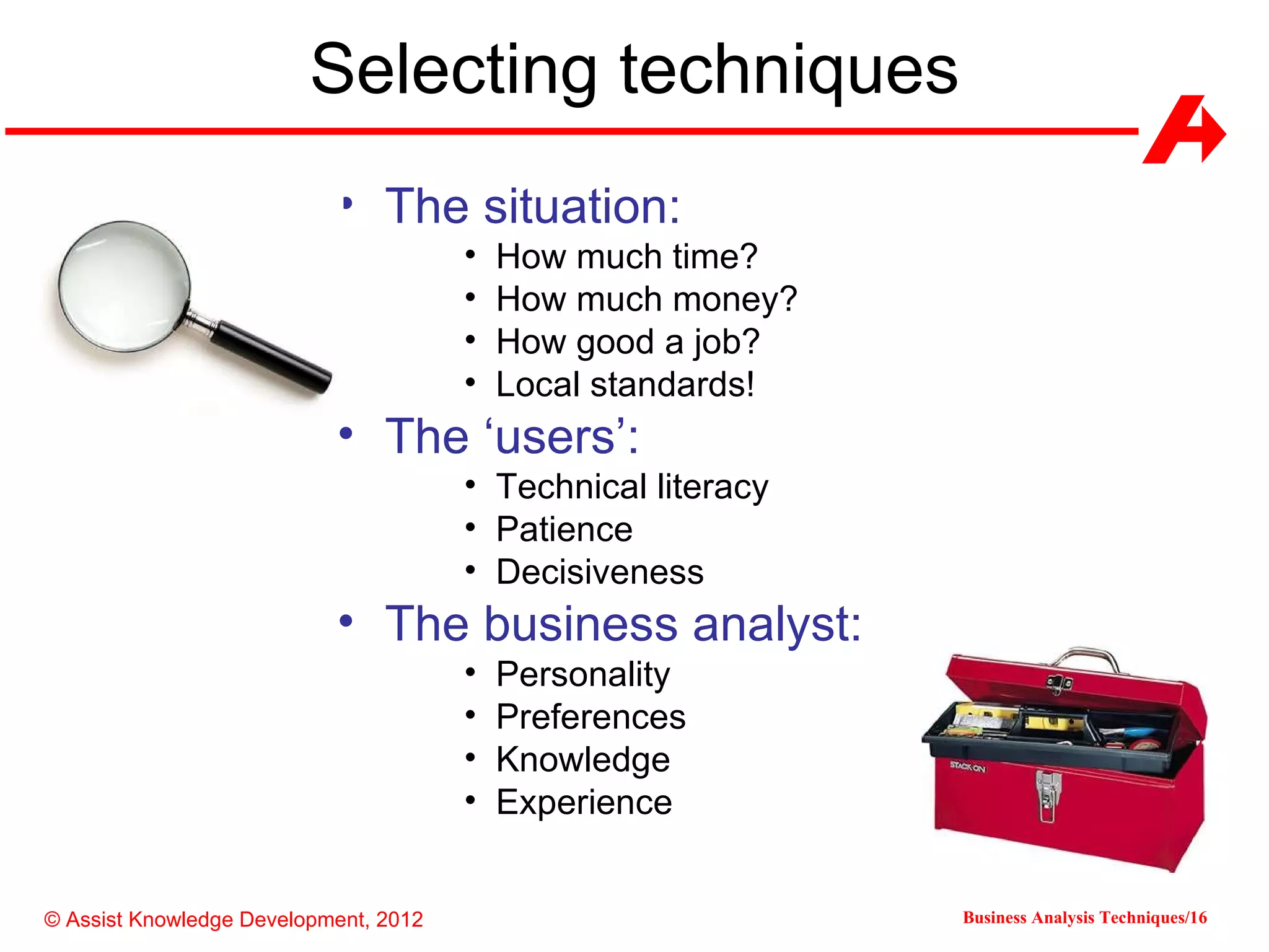 Selecting techniques
                           • The situation:
                                       •   How much time?
                                       •   How much money?
                                       •   How good a job?
                                       •   Local standards!
                           • The ‘users’:
                                       • Technical literacy
                                       • Patience
                                       • Decisiveness
                           • The business analyst:
                                       •   Personality
                                       •   Preferences
                                       •   Knowledge
                                       •   Experience


© Assist Knowledge Development, 2012                          Business Analysis Techniques/16
 