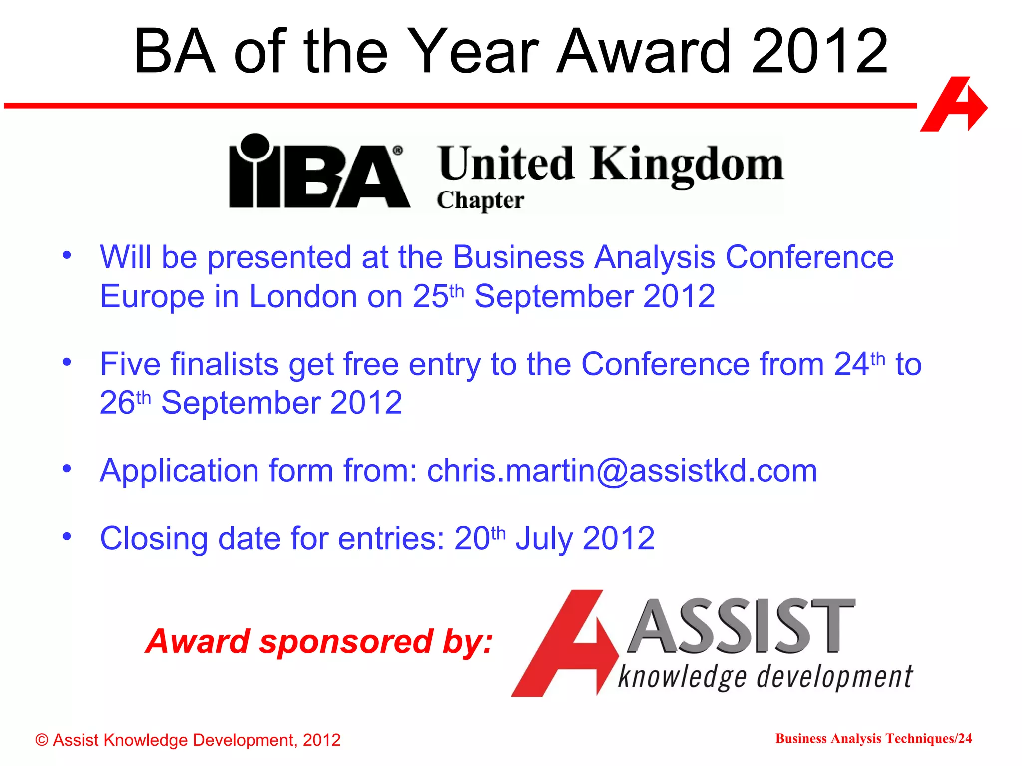 BA of the Year Award 2012


  • Will be presented at the Business Analysis Conference
    Europe in London on 25th September 2012

  • Five finalists get free entry to the Conference from 24th to
    26th September 2012

  • Application form from: chris.martin@assistkd.com

  • Closing date for entries: 20th July 2012


            Award sponsored by:

© Assist Knowledge Development, 2012                 Business Analysis Techniques/24
 