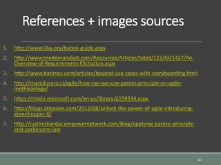 References + images sources
1. http://www.iiba.org/babok-guide.aspx
2. http://www.modernanalyst.com/Resources/Articles/tabid/115/ID/1427/An-
Overview-of-Requirements-Elicitation.aspx
3. http://www.batimes.com/articles/beyond-use-cases-with-storyboarding.html
4. http://mariolucero.cl/agile/how-can-we-use-pareto-principle-on-agile-
methodology/
5. https://msdn.microsoft.com/en-us/library/jj159334.aspx
6. http://blogs.atlassian.com/2012/08/unlock-the-power-of-agile-introducing-
greenhopper-6/
7. http://justiniskandar.empowernetwork.com/blog/applying-pareto-principle-
and-parkinsons-law
26
 