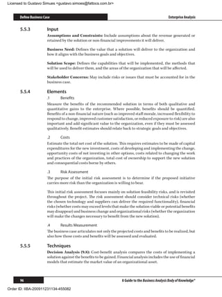 Licensed to Gustavo Simues gustavo.simoes@fattocs.com.br


      Define Business Case                                                                            Enterprise Analysis

      5.5.3	            Input
                        Assumptions and Constraints: Include assumptions about the revenue generated or
                        retained by the solution or non-financial improvements it will deliver.

                        Business Need: Defines the value that a solution will deliver to the organization and
                        how it aligns with the business goals and objectives.

                        Solution Scope: Defines the capabilities that will be implemented, the methods that
                        will be used to deliver them, and the areas of the organization that will be affected.

                        Stakeholder Concerns: May include risks or issues that must be accounted for in the
                        business case.

      5.5.4	            Elements
                        .1	     Benefits
                        Measure the benefits of the recommended solution in terms of both qualitative and
                        quantitative gains to the enterprise. Where possible, benefits should be quantified.
                        Benefits of a non-financial nature (such as improved staff morale, increased flexibility to
                        respond to change, improved customer satisfaction, or reduced exposure to risk) are also
                        important and add significant value to the organization, even if they must be assessed
                        qualitatively. Benefit estimates should relate back to strategic goals and objectives.

                        .2	    Costs
                        Estimate the total net cost of the solution. This requires estimates to be made of capital
                        expenditures for the new investment, costs of developing and implementing the change,
                        opportunity costs of not investing in other options, costs related to changing the work
                        and practices of the organization, total cost of ownership to support the new solution
                        and consequential costs borne by others.

                        .3	     Risk Assessment
                        The purpose of the initial risk assessment is to determine if the proposed initiative
                        carries more risk than the organization is willing to bear.

                        This initial risk assessment focuses mainly on solution feasibility risks, and is revisited
                        throughout the project. The risk assessment should consider technical risks (whether
                        the chosen technology and suppliers can deliver the required functionality), financial
                        risks (whether costs may exceed levels that make the solution viable or potential benefits
                        may disappear) and business change and organizational risks (whether the organization
                        will make the changes necessary to benefit from the new solution).

                        .4	    Results Measurement
                        The business case articulates not only the projected costs and benefits to be realized, but
                        also how those costs and benefits will be assessed and evaluated.

      5.5.5	            Techniques
                        Decision Analysis (9.8): Cost-benefit analysis compares the costs of implementing a
                        solution against the benefits to be gained. Financial analysis includes the use of financial
                        models that estimate the market value of an organizational asset.



      96                                                              A Guide to the Business Analysis Body of Knowledge®

Order ID: IIBA-200911231134-455082
 