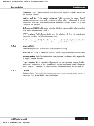Licensed to Gustavo Simues gustavo.simoes@fattocs.com.br


          Enterprise Analysis                                                                       Define Business Case

                            Estimation (9.10): Forecast the size of the investment required to deploy and operate
                            the proposed solution.

                            Metrics and Key Performance Indicators (9.16): Assessed to support benefit
                            management, measurement and reporting, including where realignment of internal
                            measures or systems is needed to ensure that the behaviors we are seeking can be seen,
                            evaluated, and realized.

                            Risk Analysis (9.24): Used to assess potential risks that may impact the solution and the
                            costs and benefits associated with it.

                            SWOT Analysis (9.32): Demonstrate how the solution will help the organization
                            maximize strengths and minimize weaknesses.

                            Vendor Assessment (9.34): If purchase or outsourcing to a third party is in consideration,
                            an assessment of the vendor may be performed as part of the business case.

          5.5.6	            Stakeholders
                            Sponsor: Approves the business case and authorizes funding.

                            Domain SME: Assists in estimating business benefits expected from the new initiative.

                            Implementation SME: Assists in estimating cost projections for the technology needed
                            to support the new solution.

                            Project Manager: Participates in developing time and cost estimates, and may develop a
                            preliminary project plan or Work Breakdown Structure in collaboration with the project
                            team. The project manager will use the business case as an input for a project charter.

          5.5.7	            Output
                            Business Case: Presents the information necessary to support a go/no go decision to
                            invest and move forward with a proposed project.




          BABOK® Guide, Version 2.0                                                                                  97

Order ID: IIBA-200911231134-455082
 