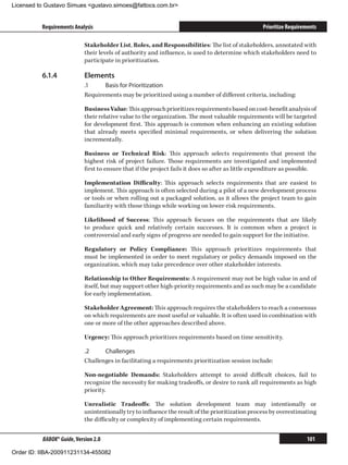 Licensed to Gustavo Simues gustavo.simoes@fattocs.com.br


          Requirements Analysis                                                                    Prioritize Requirements

                            Stakeholder List, Roles, and Responsibilities: The list of stakeholders, annotated with
                            their levels of authority and influence, is used to determine which stakeholders need to
                            participate in prioritization.

          6.1.4	            Elements
                            .1	    Basis for Prioritization
                            Requirements may be prioritized using a number of different criteria, including:

                            Business Value: This approach prioritizes requirements based on cost-benefit analysis of
                            their relative value to the organization. The most valuable requirements will be targeted
                            for development first. This approach is common when enhancing an existing solution
                            that already meets specified minimal requirements, or when delivering the solution
                            incrementally.

                            Business or Technical Risk: This approach selects requirements that present the
                            highest risk of project failure. Those requirements are investigated and implemented
                            first to ensure that if the project fails it does so after as little expenditure as possible.

                            Implementation Difficulty: This approach selects requirements that are easiest to
                            implement. This approach is often selected during a pilot of a new development process
                            or tools or when rolling out a packaged solution, as it allows the project team to gain
                            familiarity with those things while working on lower-risk requirements.

                            Likelihood of Success: This approach focuses on the requirements that are likely
                            to produce quick and relatively certain successes. It is common when a project is
                            controversial and early signs of progress are needed to gain support for the initiative.

                            Regulatory or Policy Compliance: This approach prioritizes requirements that
                            must be implemented in order to meet regulatory or policy demands imposed on the
                            organization, which may take precedence over other stakeholder interests.

                            Relationship to Other Requirements: A requirement may not be high value in and of
                            itself, but may support other high-priority requirements and as such may be a candidate
                            for early implementation.

                            Stakeholder Agreement: This approach requires the stakeholders to reach a consensus
                            on which requirements are most useful or valuable. It is often used in combination with
                            one or more of the other approaches described above.

                            Urgency: This approach prioritizes requirements based on time sensitivity.

                            .2	    Challenges
                            Challenges in facilitating a requirements prioritization session include:

                            Non-negotiable Demands: Stakeholders attempt to avoid difficult choices, fail to
                            recognize the necessity for making tradeoffs, or desire to rank all requirements as high
                            priority.

                            Unrealistic Tradeoffs: The solution development team may intentionally or
                            unintentionally try to influence the result of the prioritization process by overestimating
                            the difficulty or complexity of implementing certain requirements.


          BABOK® Guide, Version 2.0                                                                                  101

Order ID: IIBA-200911231134-455082
 