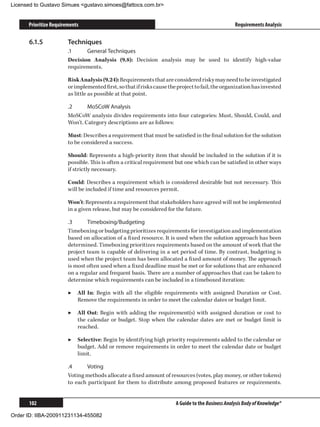 Licensed to Gustavo Simues gustavo.simoes@fattocs.com.br


      Prioritize Requirements                                                                       Requirements Analysis

      6.1.5	            Techniques
                        .1	    General Techniques
                        Decision Analysis (9.8): Decision analysis may be used to identify high-value
                        requirements.

                        Risk Analysis (9.24): Requirements that are considered risky may need to be investigated
                        or implemented first, so that if risks cause the project to fail, the organization has invested
                        as little as possible at that point.

                        .2	     MoSCoW Analysis
                        MoSCoW analysis divides requirements into four categories: Must, Should, Could, and
                        Won’t. Category descriptions are as follows:

                        Must: Describes a requirement that must be satisfied in the final solution for the solution
                        to be considered a success.

                        Should: Represents a high-priority item that should be included in the solution if it is
                        possible. This is often a critical requirement but one which can be satisfied in other ways
                        if strictly necessary.

                        Could: Describes a requirement which is considered desirable but not necessary. This
                        will be included if time and resources permit.

                        Won’t: Represents a requirement that stakeholders have agreed will not be implemented
                        in a given release, but may be considered for the future.

                        .3	     Timeboxing/Budgeting
                        Timeboxing or budgeting prioritizes requirements for investigation and implementation
                        based on allocation of a fixed resource. It is used when the solution approach has been
                        determined. Timeboxing prioritizes requirements based on the amount of work that the
                        project team is capable of delivering in a set period of time. By contrast, budgeting is
                        used when the project team has been allocated a fixed amount of money. The approach
                        is most often used when a fixed deadline must be met or for solutions that are enhanced
                        on a regular and frequent basis. There are a number of approaches that can be taken to
                        determine which requirements can be included in a timeboxed iteration:

                        ▶▶ All In: Begin with all the eligible requirements with assigned Duration or Cost.
                           Remove the requirements in order to meet the calendar dates or budget limit.

                        ▶▶ All Out: Begin with adding the requirement(s) with assigned duration or cost to
                           the calendar or budget. Stop when the calendar dates are met or budget limit is
                           reached.

                        ▶▶ Selective: Begin by identifying high priority requirements added to the calendar or
                           budget. Add or remove requirements in order to meet the calendar date or budget
                           limit.

                        .4	    Voting
                        Voting methods allocate a fixed amount of resources (votes, play money, or other tokens)
                        to each participant for them to distribute among proposed features or requirements.


      102                                                               A Guide to the Business Analysis Body of Knowledge®

Order ID: IIBA-200911231134-455082
 