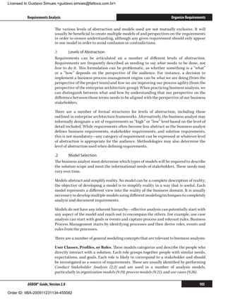 Licensed to Gustavo Simues gustavo.simoes@fattocs.com.br


          Requirements Analysis                                                                 Organize Requirements

                            The various levels of abstraction and models used are not mutually exclusive. It will
                            usually be beneficial to create multiple models of and perspectives on the requirements
                            in order to ensure understanding, although any given requirement should only appear
                            in one model in order to avoid confusion or contradictions.

                            .1	     Levels of Abstraction
                            Requirements can be articulated on a number of different levels of abstraction.
                            Requirements are frequently described as needing to say what needs to be done, not
                            how to do it. This formulation can be problematic, as whether something is a “what”
                            or a “how” depends on the perspective of the audience. For instance, a decision to
                            implement a business process management engine can be what we are doing (from the
                            perspective of the project team) and how we are improving our process agility (from the
                            perspective of the enterprise architecture group). When practicing business analysis, we
                            can distinguish between what and how by understanding that our perspective on the
                            difference between those terms needs to be aligned with the perspective of our business
                            stakeholders.

                            There are a number of formal structures for levels of abstraction, including those
                            outlined in enterprise architecture frameworks. Alternatively, the business analyst may
                            informally designate a set of requirements as “high” or “low” level based on the level of
                            detail included. While requirements often become less abstract as the business analyst
                            defines business requirements, stakeholder requirements, and solution requirements,
                            this is not mandatory—any category of requirement can be expressed at whatever level
                            of abstraction is appropriate for the audience. Methodologies may also determine the
                            level of abstraction used when defining requirements.

                            .2	     Model Selection
                            The business analyst must determine which types of models will be required to describe
                            the solution scope and meet the informational needs of stakeholders. These needs may
                            vary over time.

                            Models abstract and simplify reality. No model can be a complete description of reality;
                            the objective of developing a model is to simplify reality in a way that is useful. Each
                            model represents a different view into the reality of the business domain. It is usually
                            necessary to develop multiple models using different modeling techniques to completely
                            analyze and document requirements.

                            Models do not have any inherent hierarchy—effective analysis can potentially start with
                            any aspect of the model and reach out to encompass the others. For example, use case
                            analysis can start with goals or events and capture process and relevant rules. Business
                            Process Management starts by identifying processes and then derive roles, events and
                            rules from the processes.

                            There are a number of general modeling concepts that are relevant to business analysis:

                            User Classes, Profiles, or Roles. These models categorize and describe the people who
                            directly interact with a solution. Each role groups together people with similar needs,
                            expectations, and goals. Each role is likely to correspond to a stakeholder and should
                            be investigated as a source of requirements. These are usually identified by performing
                            Conduct Stakeholder Analysis (2.2) and are used in a number of analysis models,
                            particularly in organization models (9.19), process models (9.21), and use cases (9.26).

          BABOK® Guide, Version 2.0                                                                              105

Order ID: IIBA-200911231134-455082
 