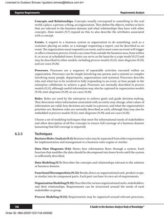Licensed to Gustavo Simues gustavo.simoes@fattocs.com.br


      Organize Requirements                                                                      Requirements Analysis

                      Concepts and Relationships. Concepts usually correspond to something in the real
                      world; a place, a person, a thing, an organization. They define the objects, entities or facts
                      that are relevant to the business domain and what relationships they have with other
                      concepts. Data models (9.7) expand on this to also describe the attributes associated
                      with a concept.

                      Events. A request to a business system or organization to do something, such as a
                      customer placing an order, or a manager requesting a report, can be described as an
                      event. The organization must respond to an event, and in most cases an event will trigger
                      or affect a business process. Events can come from outside the business area, from within
                      it, or occur at scheduled times. Events can serve as the basis for a scope model (9.27) and
                      may be described in other models, including process models (9.21), state diagrams (9.29),
                      and use cases (9.26).

                      Processes. Processes are a sequence of repeatable activities executed within an
                      organization. Processes can be simple (involving one person and a system) or complex
                      (involving many people, departments, organizations and systems). Processes describe
                      who and what has to be involved in fully responding to an event, or how people in the
                      enterprise collaborate to achieve a goal. Processes are normally described in process
                      models (9.21), although useful information may also be captured in organization models
                      (9.19), state diagrams (9.29), or use cases (9.26).

                      Rules. Rules are used by the enterprise to enforce goals and guide decision-making.
                      They determine when information associated with an entity may change, what values of
                      information are valid, how decisions are made in a process, and what the organization’s
                      priorities are. Business rules are normally described as such, although they may also be
                      embedded in process models (9.21), state diagrams (9.29), and use cases (9.26).

                      Choose a set of modeling techniques that meet the informational needs of stakeholders
                      and allow description of all five concepts to ensure full coverage of a business domain
                      (assuming that full coverage is required).

      6.2.5	          Techniques
                      Business Rules Analysis (9.4): Business rules may be separated from other requirements
                      for implementation and management in a business rules engine or similar.

                      Data Flow Diagrams (9.6): Shows how information flows through a system. Each
                      function that modifies the data should be decomposed into lower levels until the system
                      is sufficiently described.

                      Data Modeling (9.7): Describes the concepts and relationships relevant to the solution
                      or business domain.

                      Functional Decomposition (9.12): Breaks down an organizational unit, product scope,
                      or similar into its component parts. Each part can have its own set of requirements.

                      Organization Modeling (9.19): Describes the various organizational units, stakeholders,
                      and their relationships. Requirements can be structured around the needs of each
                      stakeholder or group.

                      Process Modeling (9.21): Requirements may be organized around relevant processes.


      106                                                            A Guide to the Business Analysis Body of Knowledge®

Order ID: IIBA-200911231134-455082
 