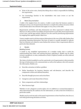Licensed to Gustavo Simues gustavo.simoes@fattocs.com.br


          Requirements Analysis                                                          Specify and Model Requirements

                            ▶▶ Write in the active voice, clearly describing who or what is responsible for fulfilling
                               the requirement.

                            ▶▶ Use terminology familiar to the stakeholders who must review or use the
                               requirement.

                            .2	     Matrix Documentation
                            A table is the simplest form of a matrix. A table is used when the business analyst is
                            looking to convey a set of requirements that have a complex but uniform structure which
                            can be broken down into elements that apply to every entry in the table.

                            Requirements attributes and data dictionaries are often expressed in tabular form.
                            Matrices are often used for traceability of requirements to each other, from requirements
                            to test cases, and for gap analysis. Matrices are also used for prioritizing requirements
                            by mapping them against project objectives.

                            A more complex matrix will also express information in the rows of the table. Rather than
                            presenting repeating information, this form of matrix is usually intended to indicate
                            that two elements are related in some fashion (for instance, that a requirement affects a
                            particular data element).

                            .3	      Models
                            Modeling Formats
                            A model is any simplified representation of a complex reality that is useful for
                            understanding that reality and making decisions regarding it. Models may be either
                            textual or graphical, or some combination of both. Graphical models are often referred
                            to as diagrams.

                            The choice of which model(s) to use for a particular set of requirements is determined by
                            the type of information to be communicated, as well as the audience who will consume
                            the information. Models can:

                            ▶▶ Describe a situation or define a problem

                            ▶▶ Define boundaries for business domains and sub-domains, and describe the
                               components within each defined boundary

                            ▶▶ Describe thought processes and action flows

                            ▶▶ Categorize and create hierarchies of items

                            ▶▶ Show components and their relationships

                            ▶▶ Show business logic

                            Whether or not a diagram is used in place of or in addition to a textual description is
                            often determined by the audience for the information, as well as the level of detail in a
                            particular model.

                            Models may be used not only to document requirements in their final form, but also as a
                            tool while performing elicitation activities.


          BABOK® Guide, Version 2.0                                                                                109

Order ID: IIBA-200911231134-455082
 