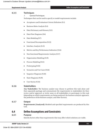 Licensed to Gustavo Simues gustavo.simoes@fattocs.com.br


          Requirements Analysis                                                      Define Assumptions and Constraints

          6.3.5	            Techniques
                            .1	    General Techniques
                            Techniques that can be used to specify or model requirements include:

                            ▶▶ Acceptance and Evaluation Criteria Definition (9.1)

                            ▶▶ Business Rules Analysis (9.4)

                            ▶▶ Data Dictionary and Glossary (9.5)

                            ▶▶ Data Flow Diagrams (9.6)

                            ▶▶ Data Modeling (9.7)

                            ▶▶ Functional Decomposition (9.12)

                            ▶▶ Interface Analysis (9.13)

                            ▶▶ Metrics and Key Performance Indicators (9.16)

                            ▶▶ Non-functional Requirements Analysis (9.17)

                            ▶▶ Organization Modeling (9.19)

                            ▶▶ Process Modeling (9.21)

                            ▶▶ Prototyping (9.22)

                            ▶▶ Scenarios and Use Cases (9.26)

                            ▶▶ Sequence Diagrams (9.28)

                            ▶▶ State Diagrams (9.29)

                            ▶▶ User Stories (9.33)

          6.3.6	            Stakeholders
                            Any Stakeholder: The business analyst may choose to perform this task alone and
                            then separately package and communicate the requirements to stakeholders for their
                            review and/or approval, or invite some or all stakeholders to participate in this task
                            (depending on which requirements are being analyzed, the business analysis approach,
                            the preferences of the business analyst, and other factors).

          6.3.7	            Output
                            Requirements [Analyzed]: Modeled and specified requirements are produced by this
                            task.

          6.4	              Define Assumptions and Constraints
          6.4.1	            Purpose
                            Identify factors other than requirements that may affect which solutions are viable.


          BABOK® Guide, Version 2.0                                                                                111

Order ID: IIBA-200911231134-455082
 