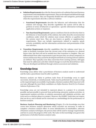 Licensed to Gustavo Simues gustavo.simoes@fattocs.com.br


      Knowledge Areas                                                                                        Introduction

                        ▶▶ Solution Requirements describe the characteristics of a solution that meet business
                           requirements and stakeholder requirements. They are developed and defined through
                           requirements analysis. They are frequently divided into sub-categories, particularly
                           when the requirements describe a software solution:

                            ▷▷ Functional Requirements describe the behavior and information that the
                               solution will manage. They describe capabilities the system will be able to
                               perform in terms of behaviors or operations—specific information technology
                               application actions or responses.

                            ▷▷ Non-functional Requirements capture conditions that do not directly relate to
                               the behavior or functionality of the solution, but rather describe environmental
                               conditions under which the solution must remain effective or qualities that
                               the systems must have. They are also known as quality or supplementary
                               requirements. These can include requirements related to capacity, speed,
                               security, availability and the information architecture and presentation of the
                               user interface.

                        ▶▶ Transition Requirements describe capabilities that the solution must have in
                           order to facilitate transition from the current state of the enterprise to a desired
                           future state, but that will not be needed once that transition is complete. They are
                           differentiated from other requirements types because they are always temporary in
                           nature and because they cannot be developed until both an existing and new solution
                           are defined. They typically cover data conversion from existing systems, skill gaps
                           that must be addressed, and other related changes to reach the desired future state.
                           They are developed and defined through solution assessment and validation.

      1.4	              Knowledge Areas
                        Knowledge areas define what a practitioner of business analysis needs to understand
                        and the tasks a practitioner must be able to perform.

                        Business analysts are likely to perform tasks from all knowledge areas in rapid
                        succession, iteratively, or simultaneously. Tasks may be performed in any order as long
                        as the required inputs are available. In principle, a business analysis effort may start with
                        any task, although the most likely candidates are Define Business Need (5.1) or Evaluate
                        Solution Performance (7.6).

                        Knowledge areas are not intended to represent phases in a project. It is certainly
                        possible and permissible to proceed from performing enterprise analysis activities, to
                        requirements analysis activities, to solution assessment and validation activities, and
                        treat each as a distinct phase in a project. However, the BABOK® Guide does not require
                        that you do so, and it should not be construed as a methodology for the performance of
                        business analysis.

                        Business Analysis Planning and Monitoring (Chapter 2) is the knowledge area that
                        covers how business analysts determine which activities are necessary in order to
                        complete a business analysis effort. It covers identification of stakeholders, selection
                        of business analysis techniques, the process that will be used to manage requirements,
                        and how to assess the progress of the work. The tasks in this knowledge area govern the
                        performance of all other business analysis tasks.


      6                                                                A Guide to the Business Analysis Body of Knowledge®

Order ID: IIBA-200911231134-455082
 
