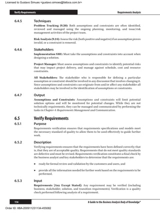 Licensed to Gustavo Simues gustavo.simoes@fattocs.com.br


      Verify Requirements                                                                       Requirements Analysis

      6.4.5	           Techniques
                       Problem Tracking (9.20): Both assumptions and constraints are often identified,
                       reviewed and managed using the ongoing planning, monitoring, and issue/risk
                       management activities of the project team.

                       Risk Analysis (9.24): Assess the risk (both positive and negative) if an assumption proves
                       invalid, or a constraint is removed.

      6.4.6	           Stakeholders
                       Implementation SME: Must take the assumptions and constraints into account when
                       designing a solution.

                       Project Manager: Must assess assumptions and constraints to identify potential risks
                       that may impact project delivery, and manage against schedule, cost and resource
                       constraints.

                       All Stakeholders: The stakeholder who is responsible for defining a particular
                       assumption or constraint should be involved in any discussion that involves changing it.
                       Since assumptions and constraints can originate from and/or affect any stakeholder all
                       stakeholders may be involved in the identification of assumptions or constraints.

      6.4.7	           Output
                       Assumptions and Constraints: Assumptions and constraints will limit potential
                       solution options and will be monitored for potential changes. While they are not
                       technically requirements, they can be managed and communicated by performing the
                       tasks in Chapter 4: Requirements Management and Communication.

      6.5	             Verify Requirements
      6.5.1	           Purpose
                       Requirements verification ensures that requirements specifications and models meet
                       the necessary standard of quality to allow them to be used effectively to guide further
                       work.

      6.5.2	           Description
                       Verifying requirements ensures that the requirements have been defined correctly; that
                       is, that they are of acceptable quality. Requirements that do not meet quality standards
                       are defective and must be revised. Requirements verification constitutes a final check by
                       the business analyst and key stakeholders to determine that the requirements are:

                       ▶▶ ready for formal review and validation by the customers and users, and

                       ▶▶ provide all the information needed for further work based on the requirements to be
                          performed.

      6.5.3	           Input
                       Requirements [Any Except Stated]: Any requirement may be verified (including
                       business, stakeholder, solution, and transition requirements). Verification is a quality
                       check performed following analysis of a requirement.


      114                                                           A Guide to the Business Analysis Body of Knowledge®

Order ID: IIBA-200911231134-455082
 
